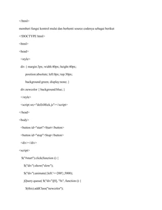 </html>
memberi fungsi kontrol mulai dan berhenti source codenya sebagai berikut
<!DOCTYPE html>
<html>
<head>
<style>
div { margin:3px; width:40px; height:40px;
position:absolute; left:0px; top:30px;
background:green; display:none; }
div.newcolor { background:blue; }
</style>
<script src="delJsMick.js"></script>
</head>
<body>
<button id="start">Start</button>
<button id="stop">Stop</button>
<div></div>
<script>
$("#start").click(function () {
$("div").show("slow");
$("div").animate({left:'+=200'},5000);
jQuery.queue( $("div")[0], "fx", function () {
$(this).addClass("newcolor");

 