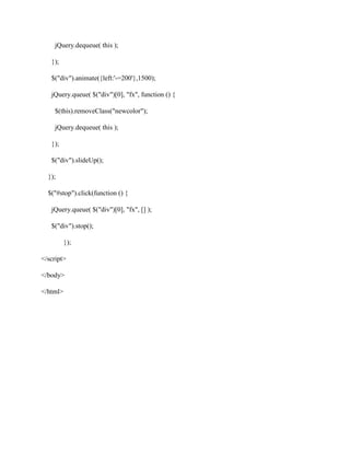 jQuery.dequeue( this );
});
$("div").animate({left:'-=200'},1500);
jQuery.queue( $("div")[0], "fx", function () {
$(this).removeClass("newcolor");
jQuery.dequeue( this );
});
$("div").slideUp();
});
$("#stop").click(function () {
jQuery.queue( $("div")[0], "fx", [] );
$("div").stop();
});
</script>
</body>
</html>

 