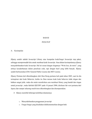 BAB III
PENUTUP

A.

Kesimpulan

JQuery sendiri adalah Javascript Library atau kumpulan kode/fungsi Javascript siap pakai,
sehingga mempermudah kita untuk membuat kode Javascript. Atau dalam kesimpulannya jQuery
menyederhanakan kode Javascript. Hal ini sesuai dengan slogannya “Write less, do more”. yang
artinya kesederhanaan dalam penulisan code, tapi dengan hasil yang lebih banyak. JQuery
sendiri berlisensikan GNU General Public License dan MIT License.
JQuery Pertama kali dikembangkan oleh Jhon Resig pertama kali pada tahun 2005, saat itu dia
terinspirasi dari kode Behavior, ketika itu Jhon merasa kode kode behavior tidak elegan dan
bahkan sangat jelek. maka dia mulai memikirkan cara membuat library yang handal dan ringan
untuk javascript , maka lahirlah JQUERY pada 14 januari 2006, direlease lah versi pertama dari
Jquery dan sampai sekarang masih terus dikembangkan dan disempurnakan.
 JQuery memiliki beberapa kelebihan diantaranya

o Menyederhanakan penggunaan javascript
o Fungsi-fungsi yang disediakan didokumentasikan dengan baik

 