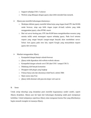 o Support terhadap CSS1-3 selector
o Website yang dibangun dengan jquery akan lebih interaktif dan menarik.


JQuery pun memiliki kekurangan diantaranya :
o Meskipun diklaim jquery memiliki beban kerja yang ringan (load CPU dan RAM)
untuk browser, tetap saja lebih ringan (cepat di-load) website yang tidak
menggunakan jquery, alias HTML murni.
o Dari sisi server hosting pun, CPU dan RAM harus mengalokasikan resource yang
mereka miliki untuk menangani request terhadap jquery. Pada level tertentu
request yang sangat banyak (sangat-sangat banyak) akan membebani server.
Solusi: host jquery pada situs lain, seperti Google yang menyediakan request
jquery dari servernya.



Manfaat menggunakan JQuery
o Kompatibel dengan hampir seluruh browser
o jQuery telah digunakan oleh website-website raksasa
o Kompatibel dengan seluruh versi CSS (dari CSS 1 sampai CSS 3)
o Didukung oleh banyak komunitas
o Disupport oleh plugin yang lengkap
o Filenya hanya satu dan ukurannya relatif kecil, sekitar 20kb
o Open source atau Free
o jQuery lebih diminati oleh para developer web saat ini

B.

Saran

Untuk setiap teknologi yang diciptakan pasti memiliki kegunaannya sendiri sendiri, seperti
JQuery diciptakan. JQuery pun tak luput dari kekurangan disamping sudah pasti mempunyai
kelebihan. Untuk kedepannya sepertinya JQuery akan menguasai karena fitur yang diberikannya
begitu menarik mungkin ini masanya JQuery.

 