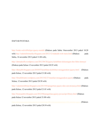 DAFTAR PUSTAKA

http://koder.web.id/belajar-jquery-mudah/ (Diakses pada Sabtu 16november 2013 pukul 10:28
wib) http://radeninformatika.blogspot.com/2012/12/makalah-web-statis.html (Diakses

pada

Sabtu, 16 november 2013 pukul 11:08 wib),
http://ahmadsoffa.wordpress.com/2012/06/20/jquery-kelebihan-kekurangan-dan-fakta-lainnya/
(Diakses pada Selasa 12 november 2013 pukul 20:55 wib)
http://dhany86.blogspot.com/2010/07/kelebihan-kelebihan-menggunakan-jquery.html

(Diakses

pada Selasa, 12 november 2013 pukul 21:06 wib)
http://fitriafebrianti.wordpress.com/2013/02/27/manfaat-menggunakan-jquery/(Diakses

pada

Selasa, 12 november 2013 pukul 20:58 wib)
http://valentinofebrian.blogspot.com/2013/05/pengertian-jquery-dan-cara-kerjanya.html (Diakses
pada Selasa, 12 november 2013 pukul 21:01 wib)
http://bisnisajidwi.blogspot.com/2012/04/pengertian-jquery-javascript-library.html (Diakses
pada Selasa 12 november 2013 pukul 21:00 wib)
http://pincuran.com/index.php/love-indonesia/80-web-programming/104-sejarah-jquery (Diakses
pada Selasa, 12 november 2013 pukul 20:54 wib)

 