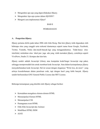  Mengetahui apa saja yang dapat dilakukan JQuery.
 Mengetahui Apa saja syntax dalam JQUERY?
 Mengerti cara implementasi JQuer?
BAB II
PEMBAHASAN

A.

Pengertian JQuery

JQuery pertama dirilis pada tahun 2006 oleh John Resig. Dan kini jQuery telah digunakan oleh
beberapa situs yang canggih serta terkenal diantaranya seperti nama besar Google, Facebook,
Twitter, Youtube, Nokia dan masih banyak lagi yang menggunakannya. Tidak hanya situs
interlokal, melainkan situs lokal pun juga ada yang telah memakai jQuery, contohnya seperti
VivaNews, Studio 21, Kompas dan lain-lain.
JQuery sendiri adalah Javascript Library atau kumpulan kode/fungsi Javascript siap pakai,
sehingga mempermudah kita untuk membuat kode Javascript. Atau dalam kesimpulannya jQuery
menyederhanakan kode Javascript. Hal ini sesuai dengan slogannya “Write less, do more”. yang
artinya kesederhanaan dalam penulisan code, tapi dengan hasil yang lebih banyak. JQuery
sendiri berlisensikan GNU General Public License dan MIT License.

Beberapa kemampuan yang dimiliki oleh JQuery sebagai berikut:

 Kemudahan mengakses elemen-elemen HTML
 Memanipulasi Elemen HTML
 Memanipulasi CSS
 Penanganan event HTML
 Efek-Efek Javascript dan Animasi
 Modifikasi HTML DOM
 AJAX

 
