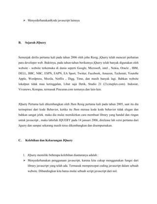  MenyederhanakanKode javascript lainnya

B.

Sejarah JQuery

Semenjak dirilis pertama kali pada tahun 2006 oleh john Resig, jQuery telah mencuri perhatian
para developer web. Buktinya, pada tahun-tahun berikutnya jQuery telah banyak digunakan oleh
website - website terkemuka di dunia seperti Google, Microsoft, intel , Nokia, Oracle , IBM,
DELL, BBC, NBC, ESPN, EAPN, EA Sport, Twitter, Facebook, Amazon, Techorati, Youtobe
Apple, Wordpress, Mozila, Netflix , Digg, Time, dan masih banyak lagi. Bahkan website
lokalpun tidak mau ketinggalan, Lihat saja Detik, Studio 21 (21cineplex.com). Indosiar,
Vivanews, Kompas, termasuk Pincuran.com tentunya dan lain-lain.

JQuery Pertama kali dikembangkan oleh Jhon Resig pertama kali pada tahun 2005, saat itu dia
terinspirasi dari kode Behavior, ketika itu Jhon merasa kode kode behavior tidak elegan dan
bahkan sangat jelek. maka dia mulai memikirkan cara membuat library yang handal dan ringan
untuk javascript , maka lahirlah JQUERY pada 14 januari 2006, direlease lah versi pertama dari
Jquery dan sampai sekarang masih terus dikembangkan dan disempurnakan.

C.

Kelebihan dan Kekurangan JQuery

1. JQuery memiliki beberapa kelebihan diantaranya adalah :
 Menyederhanakan penggunaan javascript, karena kita cukup menggunakan fungsi dari
library javascript yang telah ada. Termasuk mempercepat coding javascript dalam sebuah
website. Dibandingkan kita harus mulai sebuah script javascript dari nol.

 