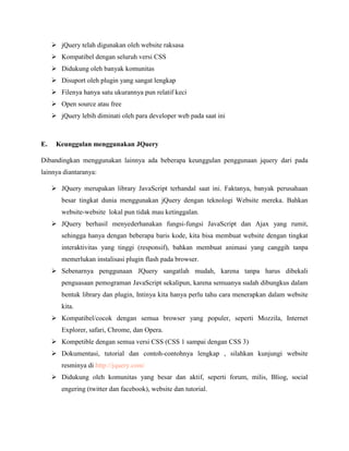  jQuery telah digunakan oleh website raksasa
 Kompatibel dengan seluruh versi CSS
 Didukung oleh banyak komunitas
 Disuport oleh plugin yang sangat lengkap
 Filenya hanya satu ukurannya pun relatif keci
 Open source atau free
 jQuery lebih diminati oleh para developer web pada saat ini

E.

Keunggulan menggunakan JQuery

Dibandingkan menggunakan lainnya ada beberapa keunggulan penggunaan jquery dari pada
lainnya diantaranya:
 JQuery merupakan library JavaScript terhandal saat ini. Faktanya, banyak perusahaan
besar tingkat dunia menggunakan jQuery dengan teknologi Website mereka. Bahkan
website-website lokal pun tidak mau ketinggalan.
 JQuery berhasil menyederhanakan fungsi-fungsi JavaScript dan Ajax yang rumit,
sehingga hanya dengan beberapa baris kode, kita bisa membuat website dengan tingkat
interaktivitas yang tinggi (responsif), bahkan membuat animasi yang canggih tanpa
memerlukan instalisasi plugin flash pada browser.
 Sebenarnya penggunaan JQuery sangatlah mudah, karena tanpa harus dibekali
penguasaan pemograman JavaScript sekalipun, karena semuanya sudah dibungkus dalam
bentuk library dan plugin, Intinya kita hanya perlu tahu cara menerapkan dalam website
kita.
 Kompatibel/cocok dengan semua browser yang populer, seperti Mozzila, Internet
Explorer, safari, Chrome, dan Opera.
 Kompetible dengan semua versi CSS (CSS 1 sampai dengan CSS 3)
 Dokumentasi, tutorial dan contoh-contohnya lengkap , silahkan kunjungi website
resminya di http://jquery.com/
 Didukung oleh komunitas yang besar dan aktif, seperti forum, milis, Bliog, social
engering (twitter dan facebook), website dan tutorial.

 