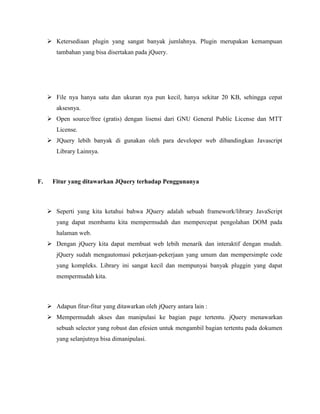  Ketersediaan plugin yang sangat banyak jumlahnya. Plugin merupakan kemampuan
tambahan yang bisa disertakan pada jQuery.

 File nya hanya satu dan ukuran nya pun kecil, hanya sekitar 20 KB, sehingga cepat
aksesnya.
 Open source/free (gratis) dengan lisensi dari GNU General Public License dan MTT
License.
 JQuery lebih banyak di gunakan oleh para developer web dibandingkan Javascript
Library Lainnya.

F.

Fitur yang ditawarkan JQuery terhadap Penggunanya

 Seperti yang kita ketahui bahwa JQuery adalah sebuah framework/library JavaScript
yang dapat membantu kita mempermudah dan mempercepat pengolahan DOM pada
halaman web.
 Dengan jQuery kita dapat membuat web lebih menarik dan interaktif dengan mudah.
jQuery sudah mengautomasi pekerjaan-pekerjaan yang umum dan mempersimple code
yang kompleks. Library ini sangat kecil dan mempunyai banyak pluggin yang dapat
mempermudah kita.

 Adapun fitur-fitur yang ditawarkan oleh jQuery antara lain :
 Mempermudah akses dan manipulasi ke bagian page tertentu. jQuery menawarkan
sebuah selector yang robust dan efesien untuk mengambil bagian tertentu pada dokumen
yang selanjutnya bisa dimanipulasi.

 