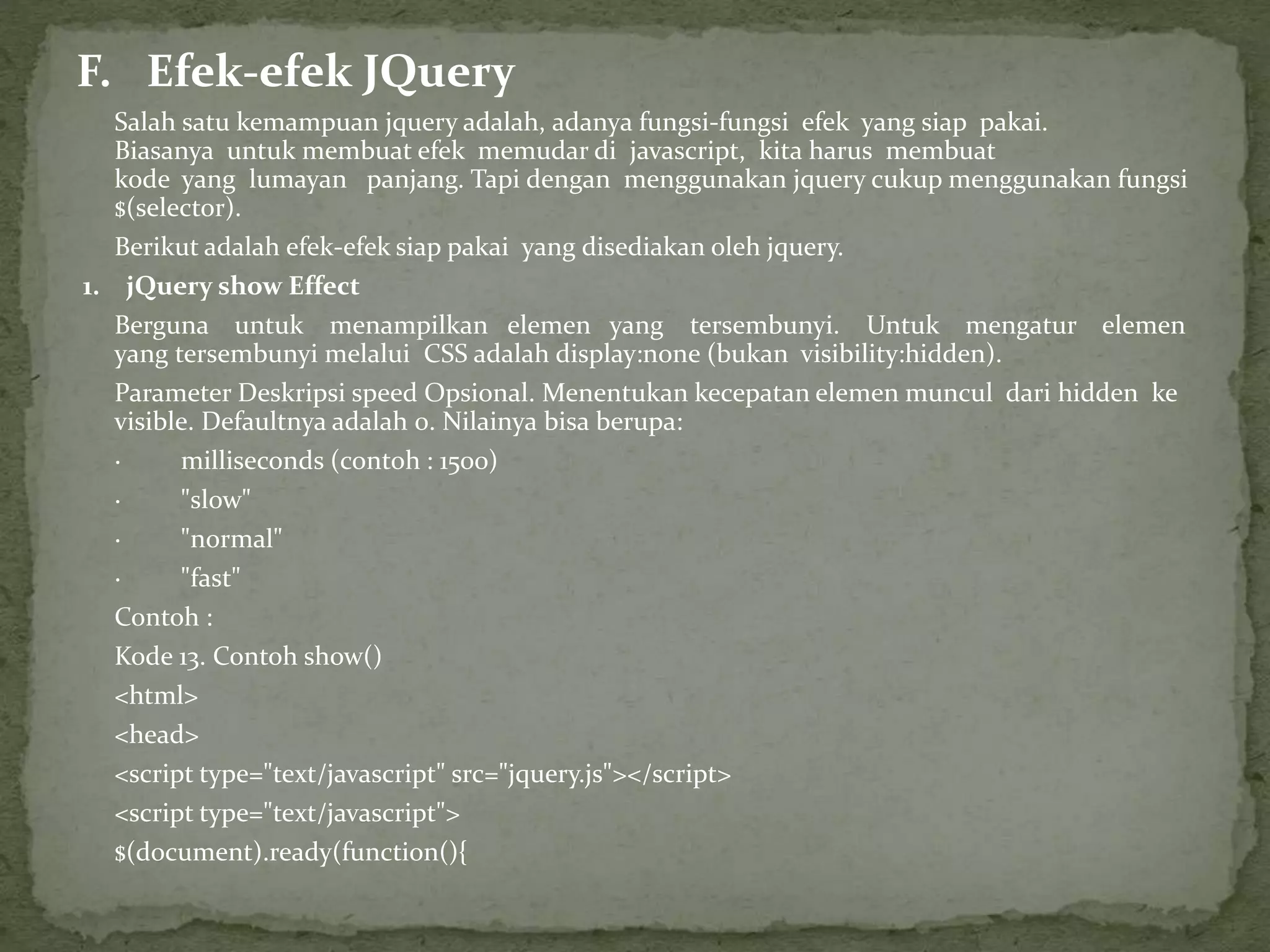 F. Efek-efek JQuery
Salah satu kemampuan jquery adalah, adanya fungsi-fungsi efek yang siap pakai.
Biasanya untuk membuat efek memudar di javascript, kita harus membuat
kode yang lumayan panjang. Tapi dengan menggunakan jquery cukup menggunakan fungsi
$(selector).
Berikut adalah efek-efek siap pakai yang disediakan oleh jquery.
1. jQuery show Effect
Berguna untuk menampilkan elemen yang tersembunyi. Untuk mengatur elemen
yang tersembunyi melalui CSS adalah display:none (bukan visibility:hidden).
Parameter Deskripsi speed Opsional. Menentukan kecepatan elemen muncul dari hidden ke
visible. Defaultnya adalah 0. Nilainya bisa berupa:
· milliseconds (contoh : 1500)
· "slow"
· "normal"
· "fast"
Contoh :
Kode 13. Contoh show()
<html>
<head>
<script type="text/javascript" src="jquery.js"></script>
<script type="text/javascript">
$(document).ready(function(){
 
