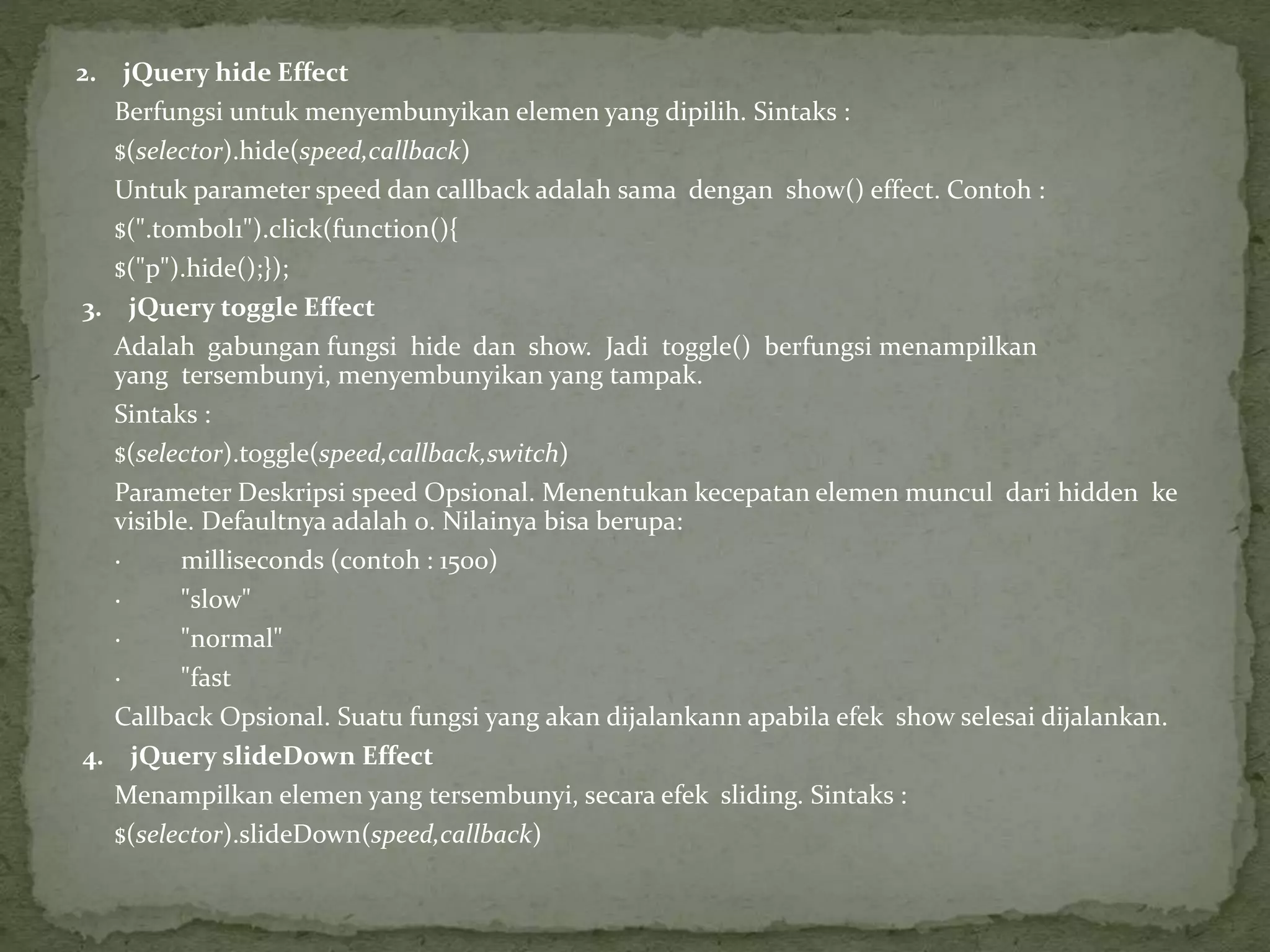 2. jQuery hide Effect
Berfungsi untuk menyembunyikan elemen yang dipilih. Sintaks :
$(selector).hide(speed,callback)
Untuk parameter speed dan callback adalah sama dengan show() effect. Contoh :
$(".tombol1").click(function(){
$("p").hide();});
3. jQuery toggle Effect
Adalah gabungan fungsi hide dan show. Jadi toggle() berfungsi menampilkan
yang tersembunyi, menyembunyikan yang tampak.
Sintaks :
$(selector).toggle(speed,callback,switch)
Parameter Deskripsi speed Opsional. Menentukan kecepatan elemen muncul dari hidden ke
visible. Defaultnya adalah 0. Nilainya bisa berupa:
· milliseconds (contoh : 1500)
· "slow"
· "normal"
· "fast
Callback Opsional. Suatu fungsi yang akan dijalankann apabila efek show selesai dijalankan.
4. jQuery slideDown Effect
Menampilkan elemen yang tersembunyi, secara efek sliding. Sintaks :
$(selector).slideDown(speed,callback)
 