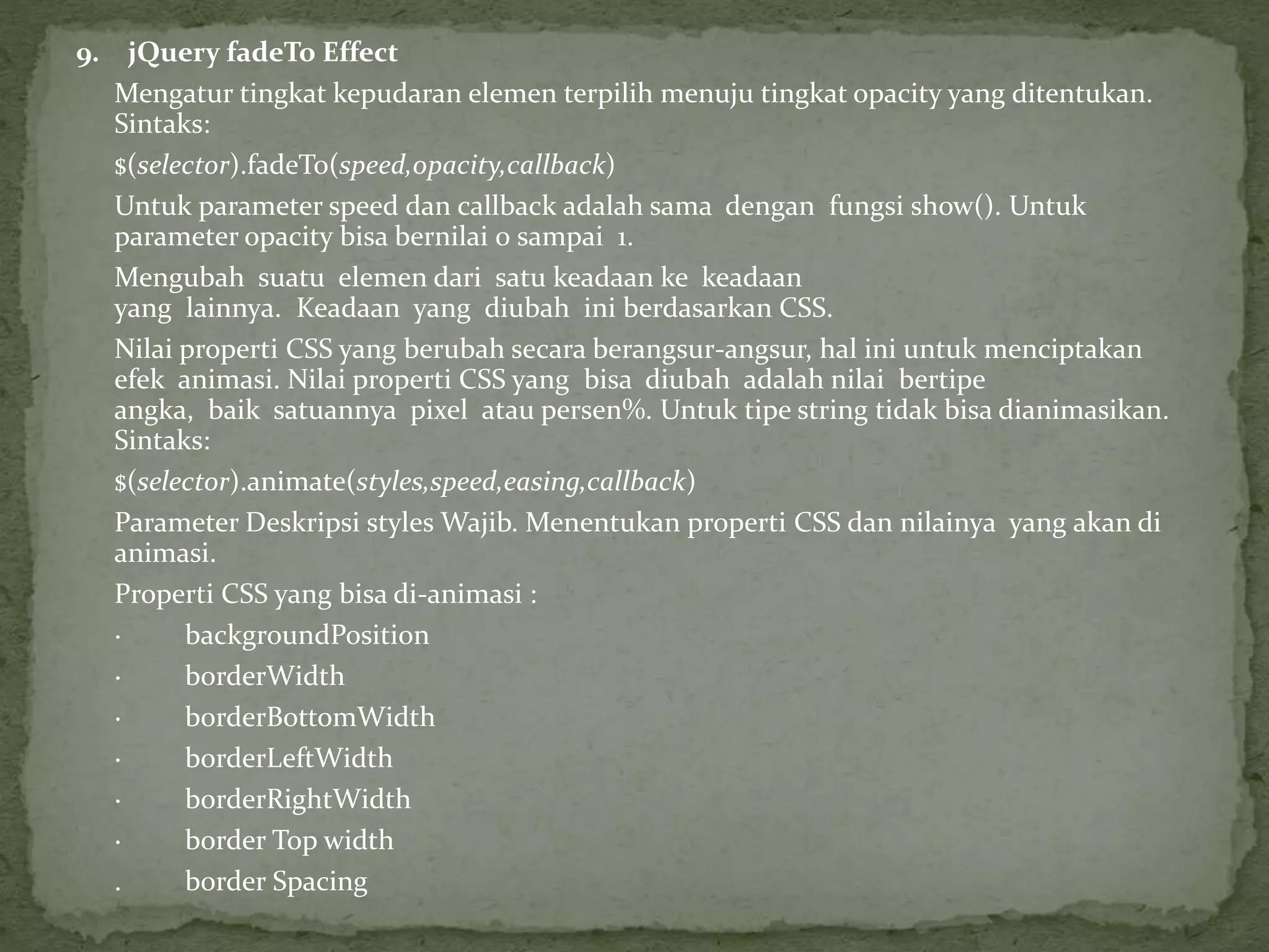 9. jQuery fadeTo Effect
Mengatur tingkat kepudaran elemen terpilih menuju tingkat opacity yang ditentukan.
Sintaks:
$(selector).fadeTo(speed,opacity,callback)
Untuk parameter speed dan callback adalah sama dengan fungsi show(). Untuk
parameter opacity bisa bernilai 0 sampai 1.
Mengubah suatu elemen dari satu keadaan ke keadaan
yang lainnya. Keadaan yang diubah ini berdasarkan CSS.
Nilai properti CSS yang berubah secara berangsur-angsur, hal ini untuk menciptakan
efek animasi. Nilai properti CSS yang bisa diubah adalah nilai bertipe
angka, baik satuannya pixel atau persen%. Untuk tipe string tidak bisa dianimasikan.
Sintaks:
$(selector).animate(styles,speed,easing,callback)
Parameter Deskripsi styles Wajib. Menentukan properti CSS dan nilainya yang akan di
animasi.
Properti CSS yang bisa di-animasi :
· backgroundPosition
· borderWidth
· borderBottomWidth
· borderLeftWidth
· borderRightWidth
· border Top width
. border Spacing
 