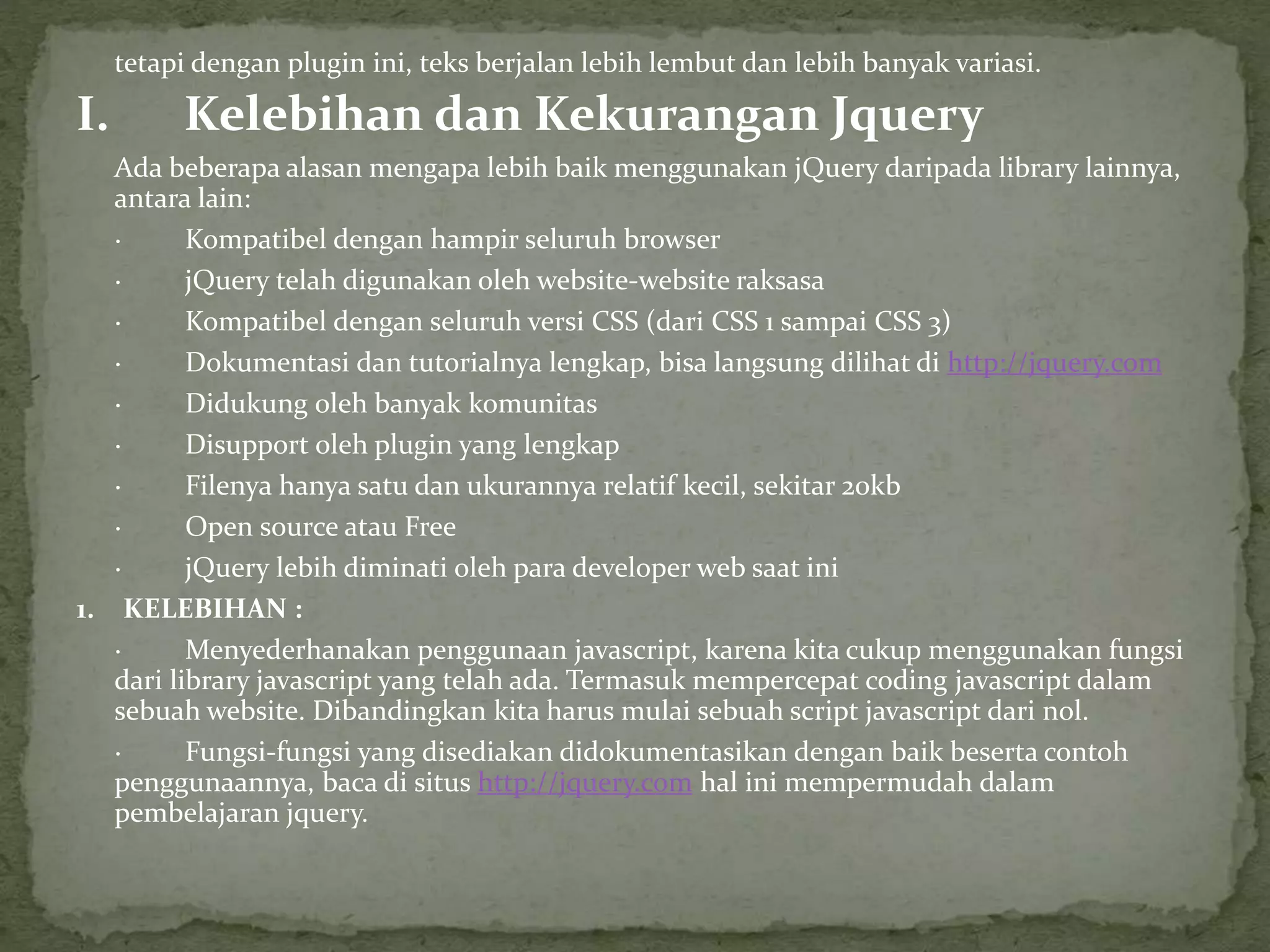 tetapi dengan plugin ini, teks berjalan lebih lembut dan lebih banyak variasi.
I. Kelebihan dan Kekurangan Jquery
Ada beberapa alasan mengapa lebih baik menggunakan jQuery daripada library lainnya,
antara lain:
· Kompatibel dengan hampir seluruh browser
· jQuery telah digunakan oleh website-website raksasa
· Kompatibel dengan seluruh versi CSS (dari CSS 1 sampai CSS 3)
· Dokumentasi dan tutorialnya lengkap, bisa langsung dilihat di http://jquery.com
· Didukung oleh banyak komunitas
· Disupport oleh plugin yang lengkap
· Filenya hanya satu dan ukurannya relatif kecil, sekitar 20kb
· Open source atau Free
· jQuery lebih diminati oleh para developer web saat ini
1. KELEBIHAN :
· Menyederhanakan penggunaan javascript, karena kita cukup menggunakan fungsi
dari library javascript yang telah ada. Termasuk mempercepat coding javascript dalam
sebuah website. Dibandingkan kita harus mulai sebuah script javascript dari nol.
· Fungsi-fungsi yang disediakan didokumentasikan dengan baik beserta contoh
penggunaannya, baca di situs http://jquery.com hal ini mempermudah dalam
pembelajaran jquery.
 