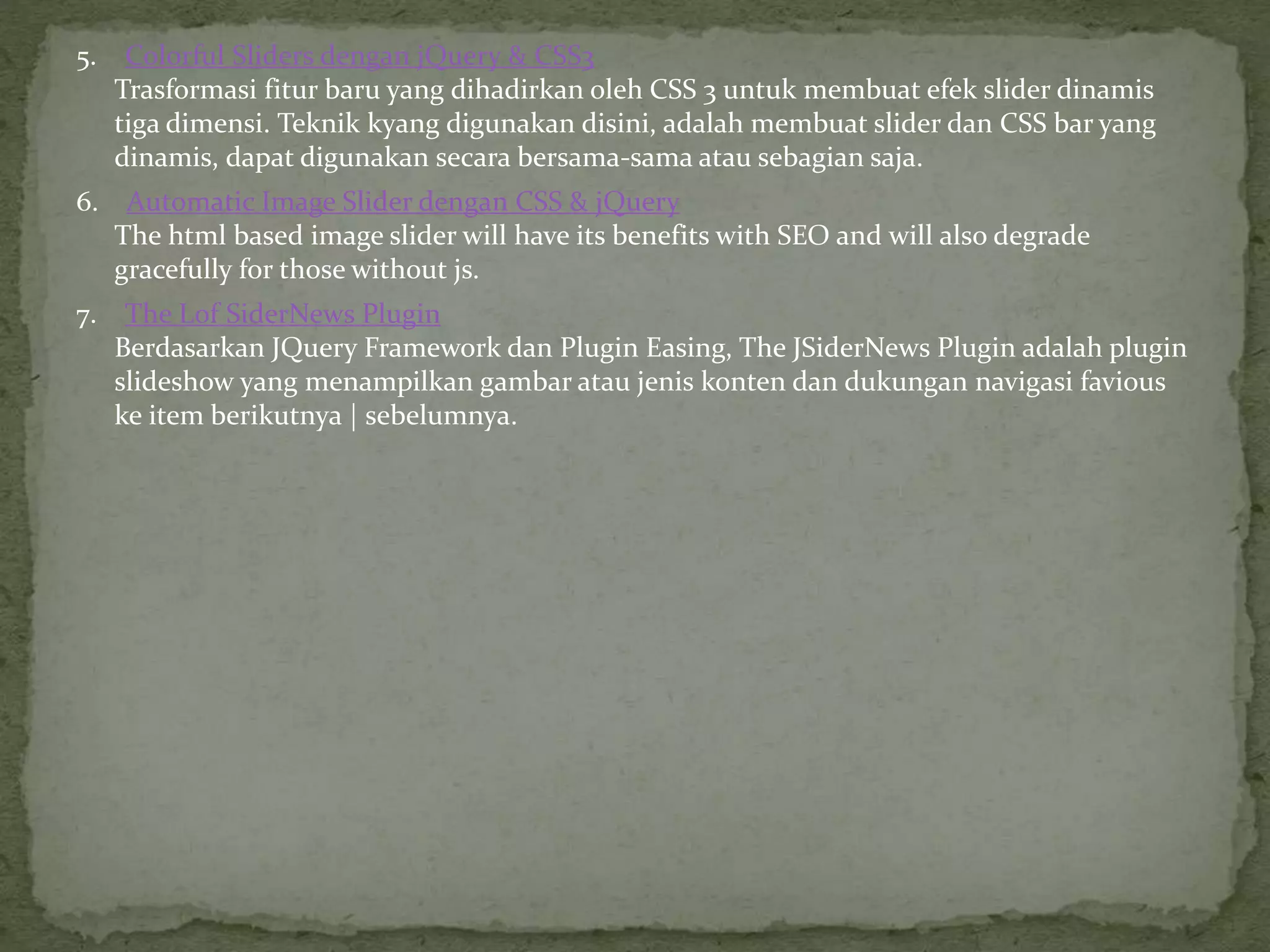 5. Colorful Sliders dengan jQuery & CSS3
Trasformasi fitur baru yang dihadirkan oleh CSS 3 untuk membuat efek slider dinamis
tiga dimensi. Teknik kyang digunakan disini, adalah membuat slider dan CSS bar yang
dinamis, dapat digunakan secara bersama-sama atau sebagian saja.
6. Automatic Image Slider dengan CSS & jQuery
The html based image slider will have its benefits with SEO and will also degrade
gracefully for those without js.
7. The Lof SiderNews Plugin
Berdasarkan JQuery Framework dan Plugin Easing, The JSiderNews Plugin adalah plugin
slideshow yang menampilkan gambar atau jenis konten dan dukungan navigasi favious
ke item berikutnya | sebelumnya.
 