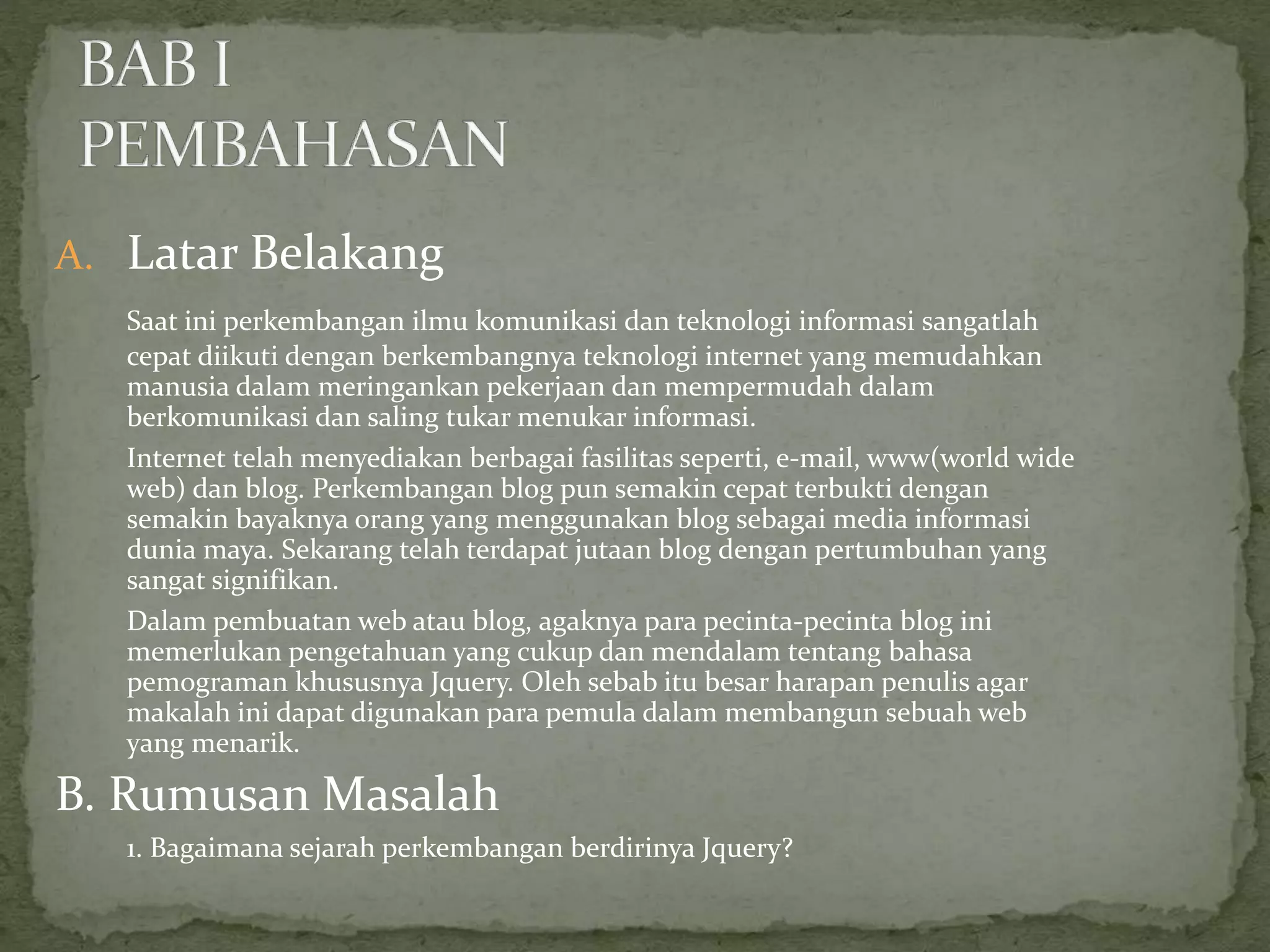 A. Latar Belakang
Saat ini perkembangan ilmu komunikasi dan teknologi informasi sangatlah
cepat diikuti dengan berkembangnya teknologi internet yang memudahkan
manusia dalam meringankan pekerjaan dan mempermudah dalam
berkomunikasi dan saling tukar menukar informasi.
Internet telah menyediakan berbagai fasilitas seperti, e-mail, www(world wide
web) dan blog. Perkembangan blog pun semakin cepat terbukti dengan
semakin bayaknya orang yang menggunakan blog sebagai media informasi
dunia maya. Sekarang telah terdapat jutaan blog dengan pertumbuhan yang
sangat signifikan.
Dalam pembuatan web atau blog, agaknya para pecinta-pecinta blog ini
memerlukan pengetahuan yang cukup dan mendalam tentang bahasa
pemograman khususnya Jquery. Oleh sebab itu besar harapan penulis agar
makalah ini dapat digunakan para pemula dalam membangun sebuah web
yang menarik.
B. Rumusan Masalah
1. Bagaimana sejarah perkembangan berdirinya Jquery?
 