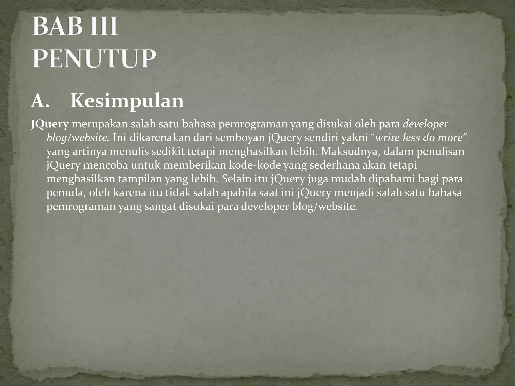 A. Kesimpulan
JQuery merupakan salah satu bahasa pemrograman yang disukai oleh para developer
blog/website. Ini dikarenakan dari semboyan jQuery sendiri yakni “write less do more”
yang artinya menulis sedikit tetapi menghasilkan lebih. Maksudnya, dalam penulisan
jQuery mencoba untuk memberikan kode-kode yang sederhana akan tetapi
menghasilkan tampilan yang lebih. Selain itu jQuery juga mudah dipahami bagi para
pemula, oleh karena itu tidak salah apabila saat ini jQuery menjadi salah satu bahasa
pemrograman yang sangat disukai para developer blog/website.
 