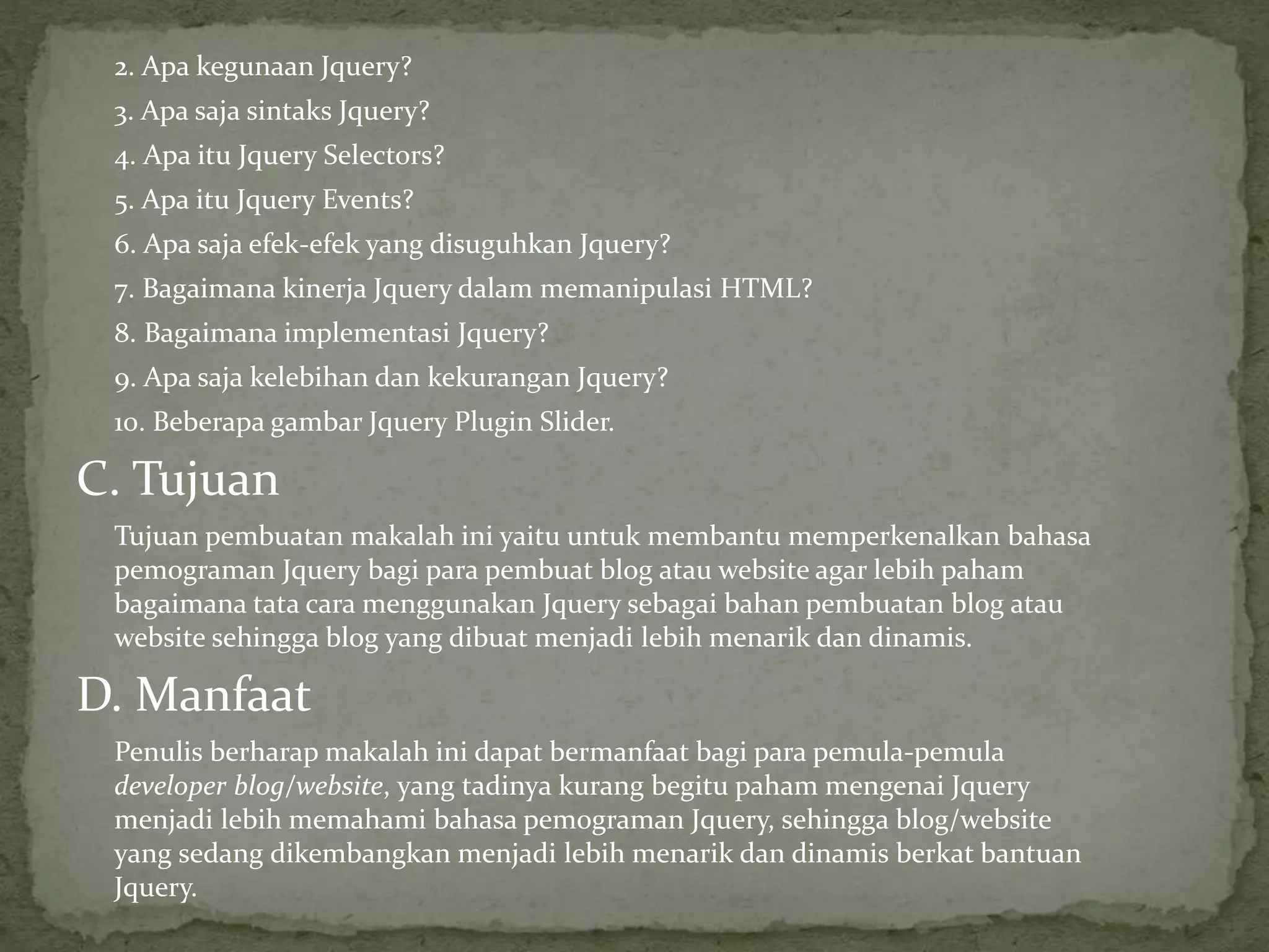 2. Apa kegunaan Jquery?
3. Apa saja sintaks Jquery?
4. Apa itu Jquery Selectors?
5. Apa itu Jquery Events?
6. Apa saja efek-efek yang disuguhkan Jquery?
7. Bagaimana kinerja Jquery dalam memanipulasi HTML?
8. Bagaimana implementasi Jquery?
9. Apa saja kelebihan dan kekurangan Jquery?
10. Beberapa gambar Jquery Plugin Slider.
C. Tujuan
Tujuan pembuatan makalah ini yaitu untuk membantu memperkenalkan bahasa
pemograman Jquery bagi para pembuat blog atau website agar lebih paham
bagaimana tata cara menggunakan Jquery sebagai bahan pembuatan blog atau
website sehingga blog yang dibuat menjadi lebih menarik dan dinamis.
D. Manfaat
Penulis berharap makalah ini dapat bermanfaat bagi para pemula-pemula
developer blog/website, yang tadinya kurang begitu paham mengenai Jquery
menjadi lebih memahami bahasa pemograman Jquery, sehingga blog/website
yang sedang dikembangkan menjadi lebih menarik dan dinamis berkat bantuan
Jquery.
 