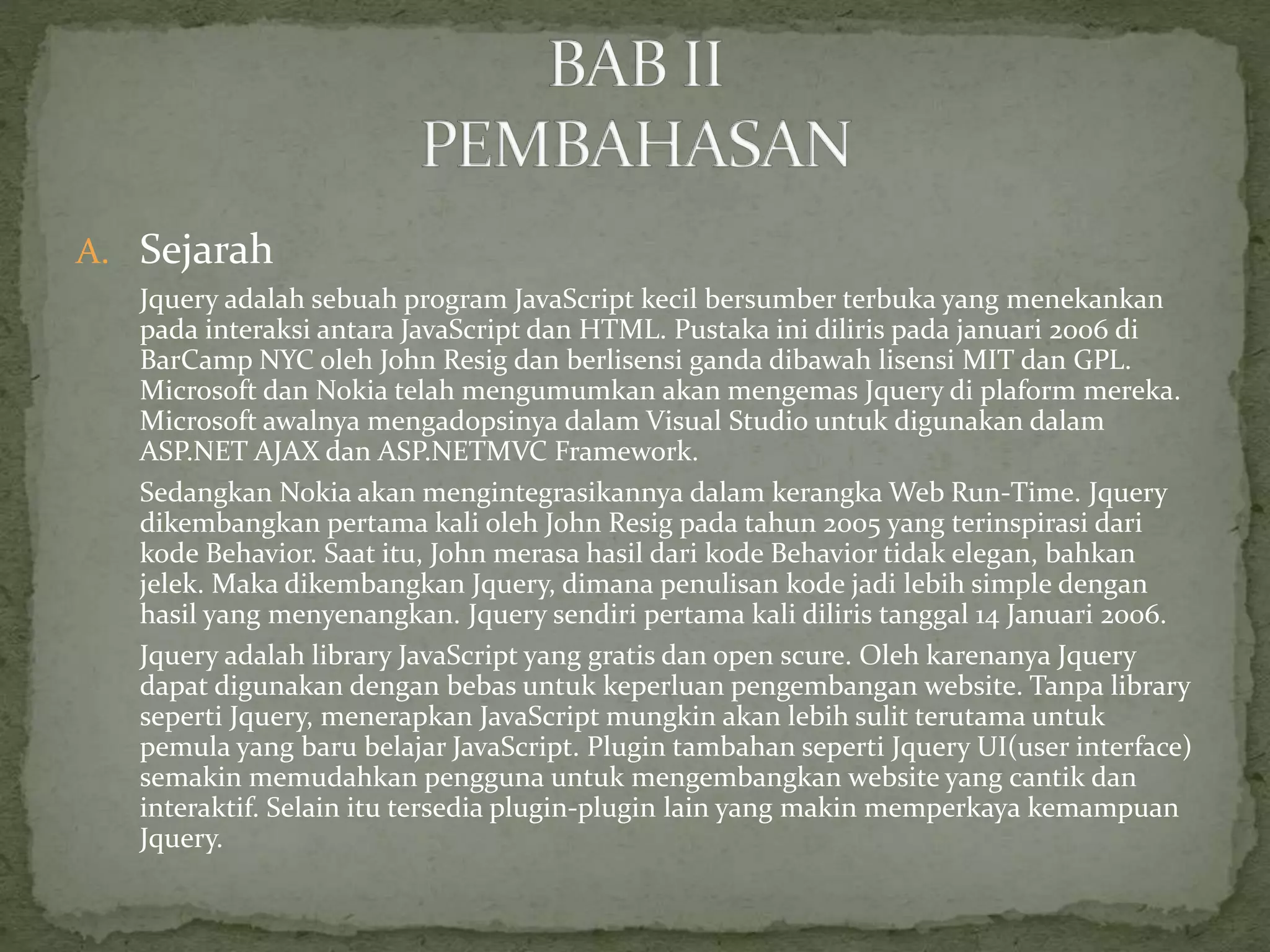 A. Sejarah
Jquery adalah sebuah program JavaScript kecil bersumber terbuka yang menekankan
pada interaksi antara JavaScript dan HTML. Pustaka ini diliris pada januari 2006 di
BarCamp NYC oleh John Resig dan berlisensi ganda dibawah lisensi MIT dan GPL.
Microsoft dan Nokia telah mengumumkan akan mengemas Jquery di plaform mereka.
Microsoft awalnya mengadopsinya dalam Visual Studio untuk digunakan dalam
ASP.NET AJAX dan ASP.NETMVC Framework.
Sedangkan Nokia akan mengintegrasikannya dalam kerangka Web Run-Time. Jquery
dikembangkan pertama kali oleh John Resig pada tahun 2005 yang terinspirasi dari
kode Behavior. Saat itu, John merasa hasil dari kode Behavior tidak elegan, bahkan
jelek. Maka dikembangkan Jquery, dimana penulisan kode jadi lebih simple dengan
hasil yang menyenangkan. Jquery sendiri pertama kali diliris tanggal 14 Januari 2006.
Jquery adalah library JavaScript yang gratis dan open scure. Oleh karenanya Jquery
dapat digunakan dengan bebas untuk keperluan pengembangan website. Tanpa library
seperti Jquery, menerapkan JavaScript mungkin akan lebih sulit terutama untuk
pemula yang baru belajar JavaScript. Plugin tambahan seperti Jquery UI(user interface)
semakin memudahkan pengguna untuk mengembangkan website yang cantik dan
interaktif. Selain itu tersedia plugin-plugin lain yang makin memperkaya kemampuan
Jquery.
 