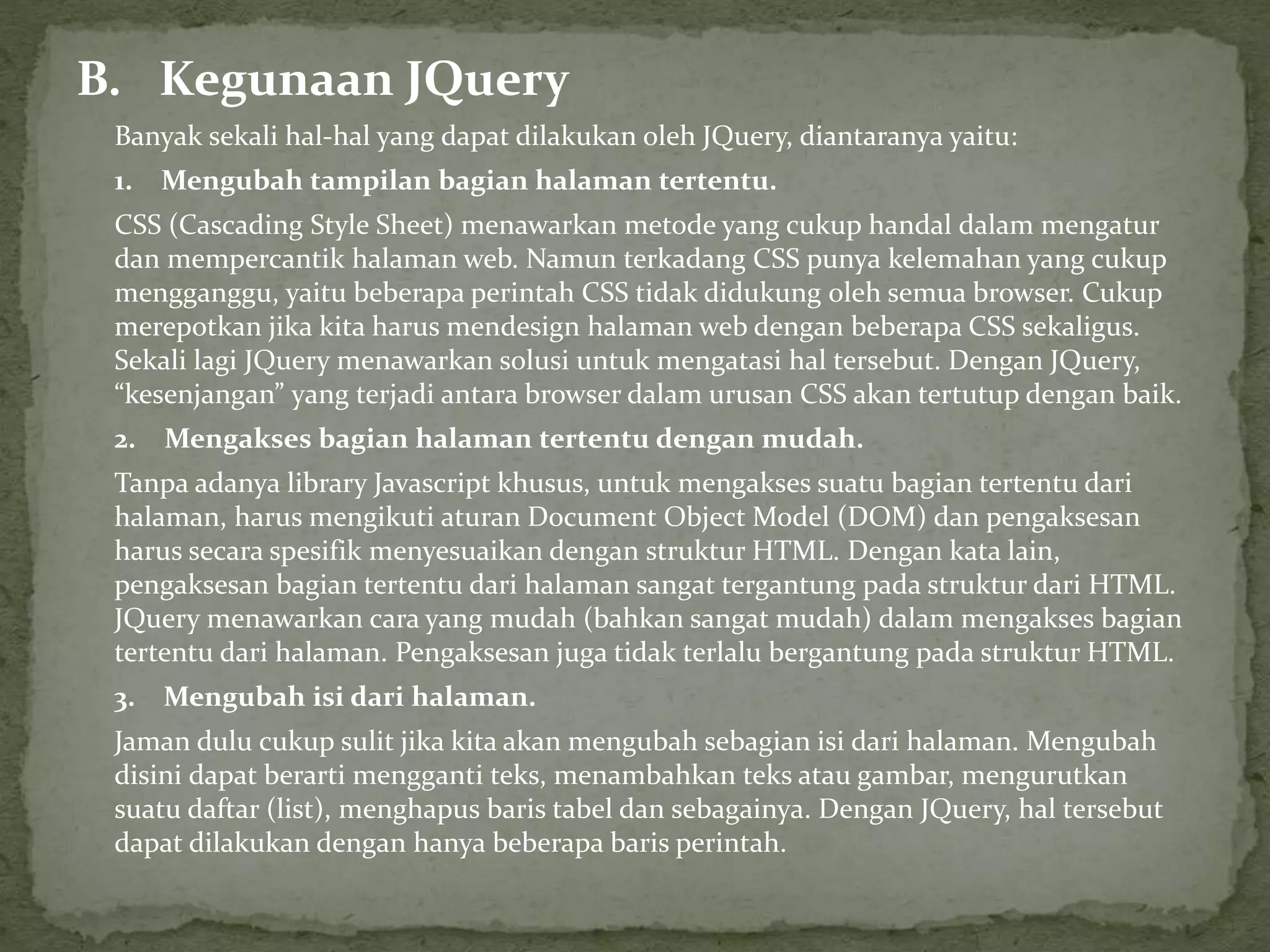 B. Kegunaan JQuery
Banyak sekali hal-hal yang dapat dilakukan oleh JQuery, diantaranya yaitu:
1. Mengubah tampilan bagian halaman tertentu.
CSS (Cascading Style Sheet) menawarkan metode yang cukup handal dalam mengatur
dan mempercantik halaman web. Namun terkadang CSS punya kelemahan yang cukup
mengganggu, yaitu beberapa perintah CSS tidak didukung oleh semua browser. Cukup
merepotkan jika kita harus mendesign halaman web dengan beberapa CSS sekaligus.
Sekali lagi JQuery menawarkan solusi untuk mengatasi hal tersebut. Dengan JQuery,
“kesenjangan” yang terjadi antara browser dalam urusan CSS akan tertutup dengan baik.
2. Mengakses bagian halaman tertentu dengan mudah.
Tanpa adanya library Javascript khusus, untuk mengakses suatu bagian tertentu dari
halaman, harus mengikuti aturan Document Object Model (DOM) dan pengaksesan
harus secara spesifik menyesuaikan dengan struktur HTML. Dengan kata lain,
pengaksesan bagian tertentu dari halaman sangat tergantung pada struktur dari HTML.
JQuery menawarkan cara yang mudah (bahkan sangat mudah) dalam mengakses bagian
tertentu dari halaman. Pengaksesan juga tidak terlalu bergantung pada struktur HTML.
3. Mengubah isi dari halaman.
Jaman dulu cukup sulit jika kita akan mengubah sebagian isi dari halaman. Mengubah
disini dapat berarti mengganti teks, menambahkan teks atau gambar, mengurutkan
suatu daftar (list), menghapus baris tabel dan sebagainya. Dengan JQuery, hal tersebut
dapat dilakukan dengan hanya beberapa baris perintah.
 