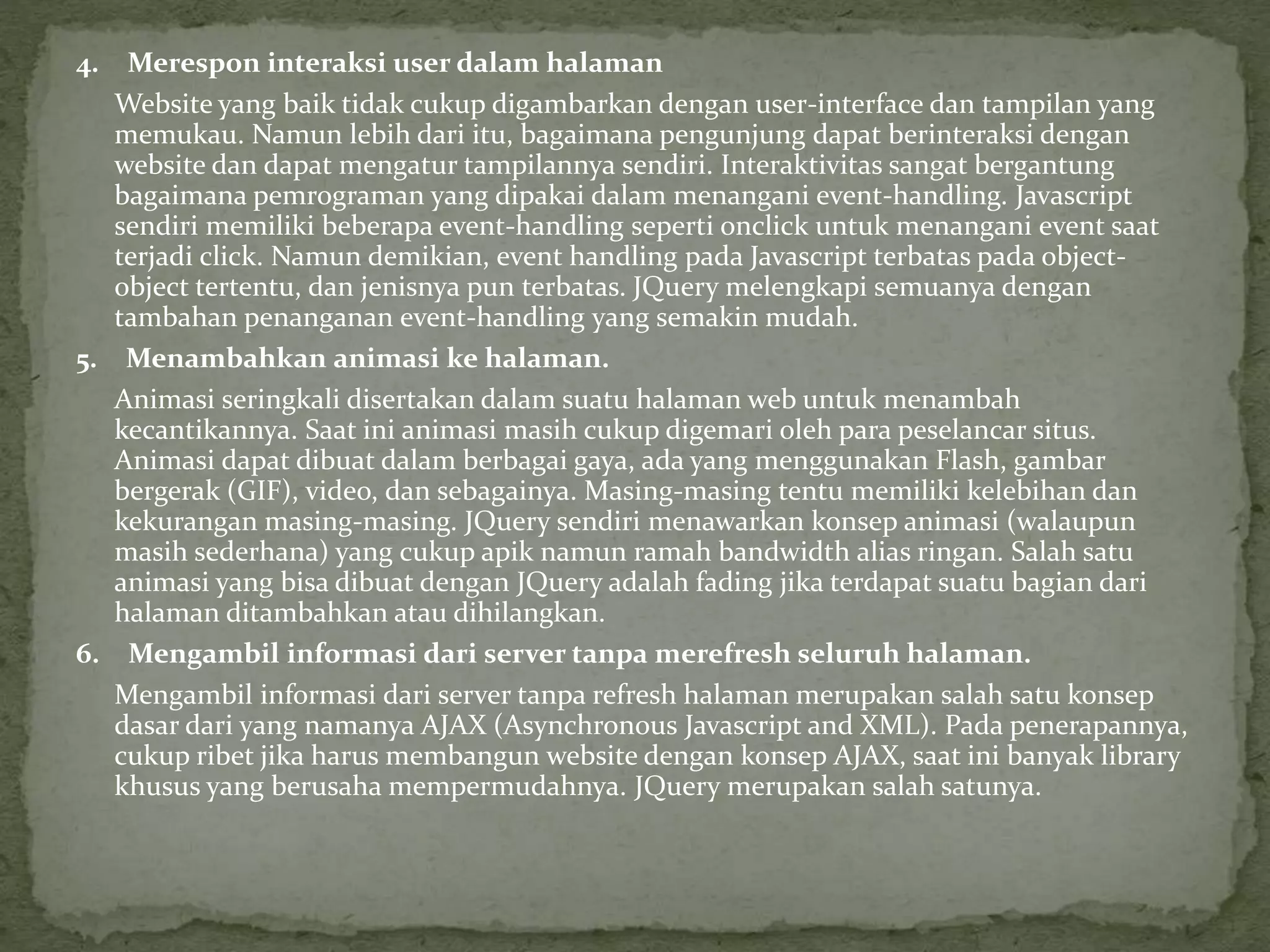 4. Merespon interaksi user dalam halaman
Website yang baik tidak cukup digambarkan dengan user-interface dan tampilan yang
memukau. Namun lebih dari itu, bagaimana pengunjung dapat berinteraksi dengan
website dan dapat mengatur tampilannya sendiri. Interaktivitas sangat bergantung
bagaimana pemrograman yang dipakai dalam menangani event-handling. Javascript
sendiri memiliki beberapa event-handling seperti onclick untuk menangani event saat
terjadi click. Namun demikian, event handling pada Javascript terbatas pada object-
object tertentu, dan jenisnya pun terbatas. JQuery melengkapi semuanya dengan
tambahan penanganan event-handling yang semakin mudah.
5. Menambahkan animasi ke halaman.
Animasi seringkali disertakan dalam suatu halaman web untuk menambah
kecantikannya. Saat ini animasi masih cukup digemari oleh para peselancar situs.
Animasi dapat dibuat dalam berbagai gaya, ada yang menggunakan Flash, gambar
bergerak (GIF), video, dan sebagainya. Masing-masing tentu memiliki kelebihan dan
kekurangan masing-masing. JQuery sendiri menawarkan konsep animasi (walaupun
masih sederhana) yang cukup apik namun ramah bandwidth alias ringan. Salah satu
animasi yang bisa dibuat dengan JQuery adalah fading jika terdapat suatu bagian dari
halaman ditambahkan atau dihilangkan.
6. Mengambil informasi dari server tanpa merefresh seluruh halaman.
Mengambil informasi dari server tanpa refresh halaman merupakan salah satu konsep
dasar dari yang namanya AJAX (Asynchronous Javascript and XML). Pada penerapannya,
cukup ribet jika harus membangun website dengan konsep AJAX, saat ini banyak library
khusus yang berusaha mempermudahnya. JQuery merupakan salah satunya.
 