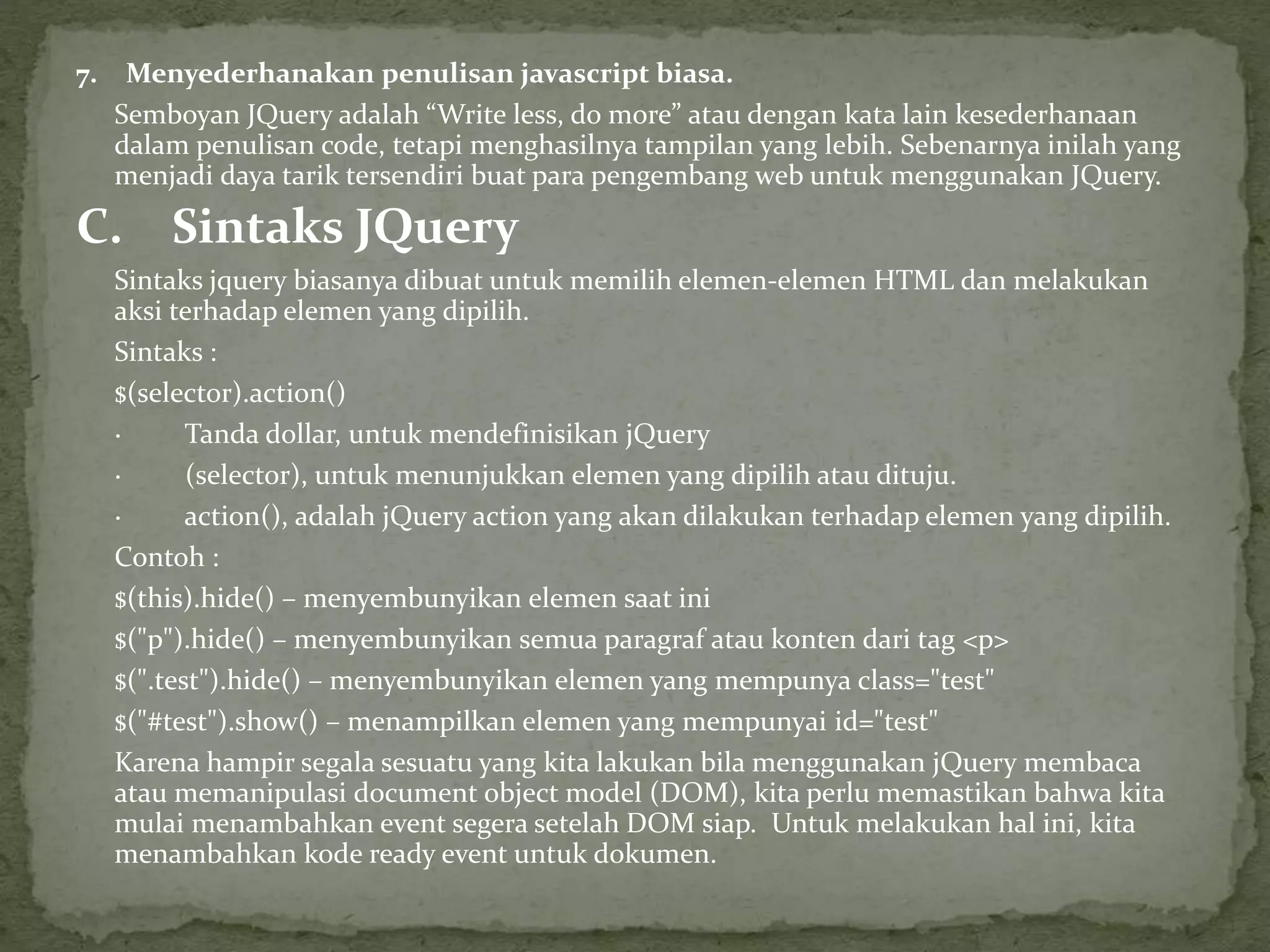7. Menyederhanakan penulisan javascript biasa.
Semboyan JQuery adalah “Write less, do more” atau dengan kata lain kesederhanaan
dalam penulisan code, tetapi menghasilnya tampilan yang lebih. Sebenarnya inilah yang
menjadi daya tarik tersendiri buat para pengembang web untuk menggunakan JQuery.
C. Sintaks JQuery
Sintaks jquery biasanya dibuat untuk memilih elemen-elemen HTML dan melakukan
aksi terhadap elemen yang dipilih.
Sintaks :
$(selector).action()
· Tanda dollar, untuk mendefinisikan jQuery
· (selector), untuk menunjukkan elemen yang dipilih atau dituju.
· action(), adalah jQuery action yang akan dilakukan terhadap elemen yang dipilih.
Contoh :
$(this).hide() – menyembunyikan elemen saat ini
$("p").hide() – menyembunyikan semua paragraf atau konten dari tag <p>
$(".test").hide() – menyembunyikan elemen yang mempunya class="test"
$("#test").show() – menampilkan elemen yang mempunyai id="test"
Karena hampir segala sesuatu yang kita lakukan bila menggunakan jQuery membaca
atau memanipulasi document object model (DOM), kita perlu memastikan bahwa kita
mulai menambahkan event segera setelah DOM siap. Untuk melakukan hal ini, kita
menambahkan kode ready event untuk dokumen.
 