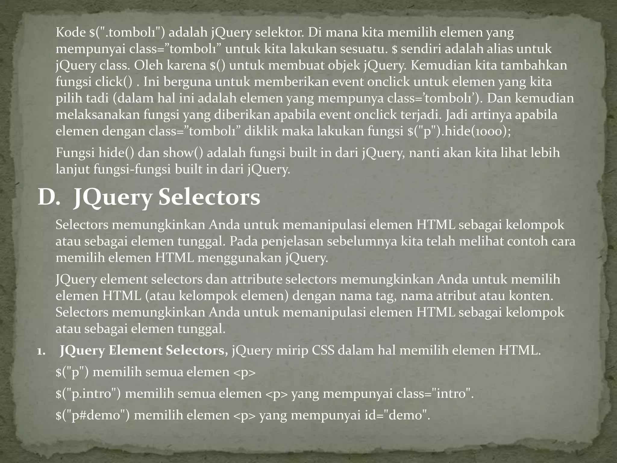 Kode $(".tombol1") adalah jQuery selektor. Di mana kita memilih elemen yang
mempunyai class=”tombol1” untuk kita lakukan sesuatu. $ sendiri adalah alias untuk
jQuery class. Oleh karena $() untuk membuat objek jQuery. Kemudian kita tambahkan
fungsi click() . Ini berguna untuk memberikan event onclick untuk elemen yang kita
pilih tadi (dalam hal ini adalah elemen yang mempunya class=’tombol1’). Dan kemudian
melaksanakan fungsi yang diberikan apabila event onclick terjadi. Jadi artinya apabila
elemen dengan class=”tombol1” diklik maka lakukan fungsi $("p").hide(1000);
Fungsi hide() dan show() adalah fungsi built in dari jQuery, nanti akan kita lihat lebih
lanjut fungsi-fungsi built in dari jQuery.
D. JQuery Selectors
Selectors memungkinkan Anda untuk memanipulasi elemen HTML sebagai kelompok
atau sebagai elemen tunggal. Pada penjelasan sebelumnya kita telah melihat contoh cara
memilih elemen HTML menggunakan jQuery.
JQuery element selectors dan attribute selectors memungkinkan Anda untuk memilih
elemen HTML (atau kelompok elemen) dengan nama tag, nama atribut atau konten.
Selectors memungkinkan Anda untuk memanipulasi elemen HTML sebagai kelompok
atau sebagai elemen tunggal.
1. JQuery Element Selectors, jQuery mirip CSS dalam hal memilih elemen HTML.
$("p") memilih semua elemen <p>
$("p.intro") memilih semua elemen <p> yang mempunyai class="intro".
$("p#demo") memilih elemen <p> yang mempunyai id="demo".
 