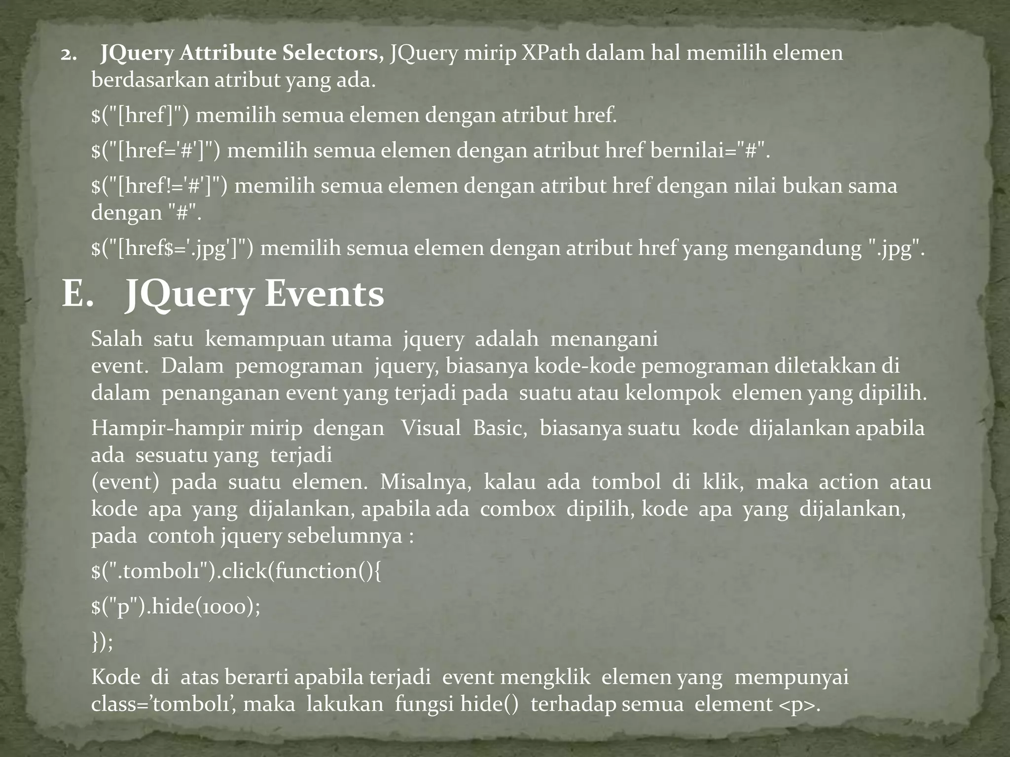 2. JQuery Attribute Selectors, JQuery mirip XPath dalam hal memilih elemen
berdasarkan atribut yang ada.
$("[href]") memilih semua elemen dengan atribut href.
$("[href='#']") memilih semua elemen dengan atribut href bernilai="#".
$("[href!='#']") memilih semua elemen dengan atribut href dengan nilai bukan sama
dengan "#".
$("[href$='.jpg']") memilih semua elemen dengan atribut href yang mengandung ".jpg".
E. JQuery Events
Salah satu kemampuan utama jquery adalah menangani
event. Dalam pemograman jquery, biasanya kode-kode pemograman diletakkan di
dalam penanganan event yang terjadi pada suatu atau kelompok elemen yang dipilih.
Hampir-hampir mirip dengan Visual Basic, biasanya suatu kode dijalankan apabila
ada sesuatu yang terjadi
(event) pada suatu elemen. Misalnya, kalau ada tombol di klik, maka action atau
kode apa yang dijalankan, apabila ada combox dipilih, kode apa yang dijalankan,
pada contoh jquery sebelumnya :
$(".tombol1").click(function(){
$("p").hide(1000);
});
Kode di atas berarti apabila terjadi event mengklik elemen yang mempunyai
class=’tombol1’, maka lakukan fungsi hide() terhadap semua element <p>.
 