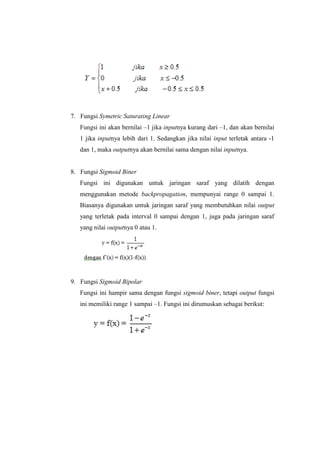 7. Fungsi Symetric Saturating Linear
Fungsi ini akan bernilai –1 jika inputnya kurang dari –1, dan akan bernilai
1 jika inputnya lebih dari 1. Sedangkan jika nilai input terletak antara -1
dan 1, maka outputnya akan bernilai sama dengan nilai inputnya.
8. Fungsi Sigmoid Biner
Fungsi ini digunakan untuk jaringan saraf yang dilatih dengan
menggunakan metode backpropagation, mempunyai range 0 sampai 1.
Biasanya digunakan untuk jaringan saraf yang membutuhkan nilai output
yang terletak pada interval 0 sampai dengan 1, juga pada jaringan saraf
yang nilai outputnya 0 atau 1.
9. Fungsi Sigmoid Bipolar
Fungsi ini hampir sama dengan fungsi sigmoid biner, tetapi output fungsi
ini memiliki range 1 sampai –1. Fungsi ini dirumuskan sebagai berikut:
 