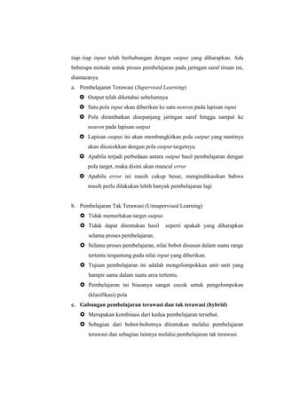 tiap–tiap input telah berhubungan dengan output yang diharapkan. Ada
beberapa metode untuk proses pembelajaran pada jaringan saraf tiruan ini,
diantaranya
a. Pembelajaran Terawasi (Supervised Learning)
 Output telah diketahui sebelumnya
 Satu pola input akan diberikan ke satu neuron pada lapisan input
 Pola dirambatkan disepanjang jaringan saraf hingga sampai ke
neuron pada lapisan output
 Lapisan output ini akan membangkitkan pola output yang nantinya
akan dicocokkan dengan pola output targetnya.
 Apabila terjadi perbedaan antara output hasil pembelajaran dengan
pola target, maka disini akan muncul error
 Apabila error ini masih cukup besar, mengindikasikan bahwa
masih perlu dilakukan lebih banyak pembelajaran lagi
b. Pembelajaran Tak Terawasi (Unsupervised Learning)
 Tidak memerlukan target output.
 Tidak dapat ditentukan hasil seperti apakah yang diharapkan
selama proses pembelajaran.
 Selama proses pembelajaran, nilai bobot disusun dalam suatu range
tertentu tergantung pada nilai input yang diberikan.
 Tujuan pembelajaran ini adalah mengelompokkan unit–unit yang
hampir sama dalam suatu area tertentu.
 Pembelajaran ini biasanya sangat cocok untuk pengelompokan
(klasifikasi) pola
c. Gabungan pembelajaran terawasi dan tak terawasi (hybrid)
 Merupakan kombinasi dari kedua pembelajaran tersebut.
 Sebagian dari bobot-bobotnya ditentukan melalui pembelajaran
terawasi dan sebagian lainnya melalui pembelajaran tak terawasi.
 