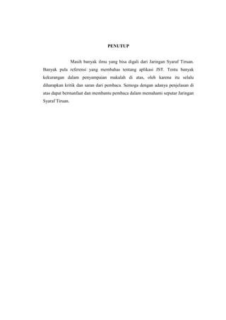 PENUTUP
Masih banyak ilmu yang bisa digali dari Jaringan Syaraf Tiruan.
Banyak pula referensi yang membahas tentang aplikasi JST. Tentu banyak
kekurangan dalam penyampaian makalah di atas, oleh karena itu selalu
diharapkan kritik dan saran dari pembaca. Semoga dengan adanya penjelasan di
atas dapat bermanfaat dan membantu pembaca dalam memahami seputar Jaringan
Syaraf Tiruan.
 