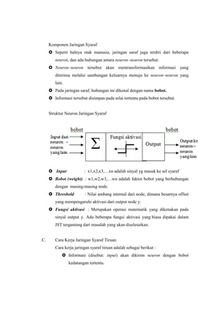 Komponen Jaringan Syaraf
 Seperti halnya otak manusia, jaringan saraf juga terdiri dari beberapa
neuron, dan ada hubungan antara neuron–neuron tersebut.
 Neuron–neuron tersebut akan mentransformasikan informasi yang
diterima melalui sambungan keluarnya menuju ke neuron–neuron yang
lain.
 Pada jaringan saraf, hubungan ini dikenal dengan nama bobot.
 Informasi tersebut disimpan pada nilai tertentu pada bobot tersebut.
Struktur Neuron Jaringan Syaraf
 Input : x1,x2,x3,…xn adalah sinyal yg masuk ke sel syaraf
 Bobot (weight) : w1,w2,w3,…wn adalah faktor bobot yang berhubungan
dengan masing-masing node.
 Threshold : Nilai ambang internal dari node, dimana besarnya offset
yang mempengaruhi aktivasi dari output node y.
 Fungsi aktivasi : Merupakan operasi matematik yang dikenakan pada
sinyal output y. Ada beberapa fungsi aktivasi yang biasa dipakai dalam
JST tergantung dari masalah yang akan diselesaikan.
C. Cara Kerja Jaringan Syaraf Tiruan
Cara kerja jaringan syaraf tiruan adalah sebagai berikut :
 Informasi (disebut: input) akan dikirim neuron dengan bobot
kedatangan tertentu.
 