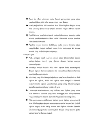  Input ini akan diproses suatu fungsi perambatan yang akan
menjumlahkan nilai–nilai semua bobot yang datang.
 Hasil penjumlahan ini kemudian akan dibandingkan dengan suatu
nilai ambang (threshold) tertentu melalui fungsi aktivasi setiap
neuron.
 Apabila input tersebut melewati suatu nilai ambang tertentu, maka
neuron tersebut akan diaktifkan, tetapi kalau tidak, neuron tersebut
tidak akan diaktifkan.
 Apabila neuron tersebut diaktifkan, maka neuron tersebut akan
mengirimkan output melalui bobot–bobot outputnya ke semua
neuron yang berhubungan dengannya.
Neuron Layer
 Pada jaringan saraf, neuron–neuron akan dikumpulkan dalam
lapisan–lapisan (layer) yang disebut dengan lapisan neuron
(neuron layers).
 Biasanya neuron–neuron pada satu lapisan akan dihubungkan
dengan lapisan–lapisan sebelum dan sesudahnya (kecuali lapisan
input dan lapisan output).
 Informasi yang diberikan pada jaringan saraf akan dirambatkan dari
lapisan ke lapisan, mulai dari lapisan input sampai ke lapisan
output melalui lapisan yang lainnya, yang sering dikenal dengan
nama lapisan tersembunyi (hidden layer).
 Umumnya neuron-neuron yang terletak pada lapisan yang sama
akan memiliki keadaan yang sama sehingga pada setiap lapisan
yang sama neuron-neuron memiliki fungsi aktivasi yang sama.
 Bila neuron-neuron pada suatu lapisan (misal lapisan tersembunyi)
akan dihubungkan dengan neuron-neuron pada lapisan lain (misal
lapisan output) maka setiap neuron pada lapisan tersebut (lapisan
tersembunyi) juga harus dihubungkan dengan setiap neuron pada
lapisan lainnya (lapisan output)
 