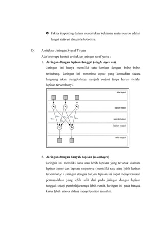  Faktor terpenting dalam menentukan kelakuan suatu neuron adalah
fungsi aktivasi dan pola bobotnya.
D. Arsitektur Jaringan Syaraf Tiruan
Ada beberapa bentuk arsitektur jaringan saraf yaitu :
1. Jaringan dengan lapisan tunggal (single layer net)
Jaringan ini hanya memiliki satu lapisan dengan bobot–bobot
terhubung. Jaringan ini menerima input yang kemudian secara
langsung akan mengolahnya menjadi output tanpa harus melalui
lapisan tersembunyi.
2. Jaringan dengan banyak lapisan (multilayer)
Jaringan ini memiliki satu atau lebih lapisan yang terletak diantara
lapisan input dan lapisan outputnya (memiliki satu atau lebih lapisan
tersembunyi). Jaringan dengan banyak lapisan ini dapat menyelesaikan
permasalahan yang lebih sulit dari pada jaringan dengan lapisan
tunggal, tetapi pembelajarannya lebih rumit. Jaringan ini pada banyak
kasus lebih sukses dalam menyelesaikan masalah.
 