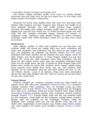i. Keterampilan Mengajar Perorangan dan Kelompok Kecil
Pada dasarnya mengajar perorangan memiliki ciri-ciri seperti: (1) terjadinya hubungan
interpersonal antara guru dengan siswa, dan juga siswa dengan siswa, (2) siswa belajar sesuai
dengan kecepatan dan kemampuan masing-masing.
Berdasarkan hal tersebut, dapat simpulkan bahwa tidak setiap siswa yang belajar sendiri
dikatakan dalam pengajaran perorangan. Pengajaran dalam kelompok kecil memiliki ciri-ciri
seperti pengajaran perorangan, akan tetapi memiliki perbedaan dengan pengajaran
perorangan. Keterampilan dalam mengajar perorangan memiliki tujuan: (1) memberikan rasa
tanggung jawab yang lebih besar kepada siswa, (2) memberi kesempatan kepada siswa untuk
belajar lebih aktif. Sedangkan keterampilan mengajar kelompok kecil bertujuan: (1)
meningkatkan kualitas pembelajaran melalui dinamika kelompok, (2) memberi kesempatan
memecahkan masalah untuk berlatih memecahkan masalah dan cara hidup secara rasional
dan demokratis.
PEMBAHASAN
Tujuan dilakukan penelitian ini adalah untuk mengetahui apa saja faktor-faktor yang
seharusnya dimiliki oleh seorang guru sehingga dalam suatu proses pembelajaran guru
mampu untuk menciptakan suatu pembelajaran yang baik, strategi dan gaya mengajar yang
tepat, serta pengetahuan dan pengalaman yang maksimal. Menurut Asril (2010) proses
pembelajaran lebih banyak ditentukan oleh tiga komponen yaitu tujuan mengajar, metode dan
teknik mengajar, serta alat-alat pelajaran: (1) Tujuan Mengajar: Langkah awal yang harus
dilakukan oleh seorang guru adalah menetapkan sebuah tujuan pembelajaran yang akan
dicapai dari mata pelajaran tersebut dengan tujuan agar memudahkan mengarahkan kegiata
belajar siswa dan memilih metode yang tepat. (2) Metode dan Teknik Mengajar: Dalam proses
interaksi antara pendidik dan peserta didik, kedudukan metode mengajar sangatlah penting,
karena pengertian metode tidaklah hanya sekedar suatu cara, tetapi merupakan teknik
bagaimana cara kita menyampaikan materi agar lebih mudah dipahami oleh siswa. (3) Alat-
Alat Pelajaran: Alat-alat peraga di sini digunakan sebagai sarana dalam menyampaikan
informasi agar lebih mudah dimengerti oleh siswa. Selain itu, beberapa hal yang harus dikuasi
oleh guru yaitu sebagai berikut:
Pedagogi Olahraga
Kompetesi pedagogik guru merupakan kemampuan seorang guru dalam mendidik dan
mengurus peserta didik dalam proses pembelajaran (Nellitawati & Boon, 2015). Kompetensi
pedagogik merupakan sebuah pengetahuan, sikap, dan ketrampilan seorang guru dalam
membelajarkan siswa di kelas (Mutohir, 2015). Guru dapat dikatakan baik dan bertanggung
jawab dalam proses pembelajaran apabila guru tersebut membekali dirinya dengan berbagai
macam-macam kompetensi pendukung kinerjanya dalam pembelajaran, termasuk kompetensi
pedagogik (Hamdani, 2017). Pedagogi olahraga adalah suatu ilmu yang merupakan bagian
dari ilmu keolahragaan, sebagai bagian dari ilmu keolahragaan, pedagogi olahraga merupakan
gabungan antara ilmu pendidikan dan ilmu keolahragaan. Sedangkan, sumber lain
mengatakan bahwa pedagogik adalah suatu teori yang dilakukan secara teliti, kritis, dan
objektif dalam mengembangkan konsep-konsepnya yang berkaitan dengan hakekat manusia,
anak, tujuan pendidikan, dan hakekat proses pendidikan (Hendriani, Nuryani, & Ibrahim,
2018).
 