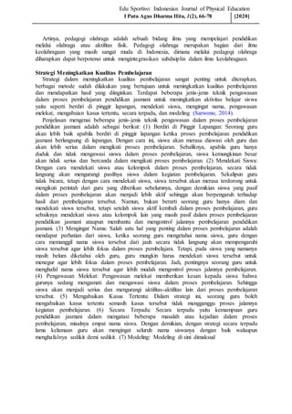 Edu Sportivo: Indonesian Journal of Physical Education
Artinya, pedagogi olahraga adalah sebuah bidang ilmu yang mempelajari pendidikan
melalui olahraga atau aktifitas fisik. Pedagogi olahraga merupakan bagian dari ilmu
keolahragaan yang masih sangat muda di Indonesia, dimana melalui pedagogi olahraga
diharapkan dapat berpotensi untuk mengintegrasikan subdisiplin dalam ilmu keolahragaan.
Strategi Meningkatkan Kualitas Pembelajaran
Strategi dalam meningkatkan kualitas pembelajaran sangat penting untuk diterapkan,
berbagai metode sudah dilakukan yang bertujuan untuk meningkatkan kualitas pembelajaran
dan mendapatkan hasil yang diinginkan. Terdapat beberapa jenis-jenis teknik pengawasan
dalam proses pembelajaran pendidikan jasmani untuk meningkatkan aktivitas belajar siswa
yaitu seperti berdiri di pinggir lapangan, mendekati siswa, mengingat nama, pengawasan
melekat, mengabaian kasus tertentu, secara terpadu, dan modeling (Sarwono, 2014).
Penjelasan mengenai beberapa jenis-jenis teknik pengawasan dalam proses pembelajaran
pendidikan jasmani adalah sebagai berikut: (1) Berdiri di Pinggir Lapangan: Seorang guru
akan lebih baik apabila berdiri di pinggir lapangan ketika proses pembelajaran pendidikan
jasmani berlangsung di lapangan. Dengan cara ini, siswa akan merasa diawasi oleh guru dan
akan lebih serius dalam mengikuti proses pembelajaran. Sebaliknya, apabila guru hanya
duduk dan tidak mengawasi siswa dalam proses pembelajaran, siswa kemungkinan besar
akan tidak serius dan bercanda dalam mengikuti proses pembelajaran. (2) Mendekati Siswa:
Dengan cara mendekati siswa atau kelompok dalam proses pembelajaran, secara tidak
langsung akan mengurangi pasifnya siswa dalam kegiatan pembelajaran. Sekalipun guru
tidak bicara, tetapi dengan cara mendekati siswa, siswa tersebut akan merasa terdorong untuk
mengikuti perintah dari guru yang diberikan sebelumnya, dengan demikian siswa yang pasif
dalam proses pembelajaran akan menjadi lebih aktif sehingga akan berpengaruh terhadap
hasil dari pembelajaran tersebut. Namun, bukan berarti seorang guru hanya diam dan
mendekati siswa tersebut, tetapi setelah siswa aktif kembali dalam proses pembelajaran, guru
sebaiknya mendekati siswa atau kelompok lain yang masih pasif dalam proses pembelajaran
pendidikan jasmani ataupun membantu dan mengontrol jalannya pembelajaran pendidikan
jasmani. (3) Mengingat Nama: Salah satu hal yang penting dalam proses pembelajaran adalah
mendapat perhatian dari siswa, ketika seorang guru mengetahui nama siswa, guru dengan
cara memanggil nama siswa tersebut dari jauh secara tidak langsung akan mempengaruhi
siswa tersebut agar lebih fokus dalam proses pembelajara. Tetapi, pada siswa yang namanya
masih belum diketahui oleh guru, guru mungkin harus mendekati siswa tersebut untuk
menegur agar lebih fokus dalam proses pembelajaran. Jadi, pentingnya seorang guru untuk
menghafal nama siswa tersebut agar lebih mudah mengontrol proses jalannya pembelajaran.
(4) Pengawasan Melekat: Pengawasan melekat memberikan kesan kepada siswa bahwa
gurunya sedang mengamati dan mengawasi siswa dalam proses pembelajaran. Sehingga
siswa akan menjadi serius dan mengurangi aktifitas-aktifitas lain dari proses pembelajaran
tersebut. (5) Mengabaikan Kasus Tertentu: Dalam strategi ini, seorang guru boleh
mengabaikan kasus tertentu semasih kasus tersebut tidak mengganggu proses jalannya
kegiatan pembelajaran. (6) Secara Terpadu: Secara terpadu yaitu kemampuan guru
pendidikan jasmani dalam mengatasi beberapa masalah atau kejadian dalam proses
pembelajaran, misalnya empat nama siswa. Dengan demikian, dengan strategi secara terpadu
lama kelamaan guru akan mengingat seluruh nama siswanya dengan baik walaupun
menghafalnya sedikit demi sedikit. (7) Modeling: Modeling di sini dimaksud
I Putu Agus Dharma Hita, 1(2), 66-78 [2020]
 