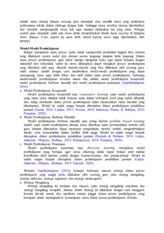 adalah suatu strategi dimana seorang guru menunjuk atau memilih siswa yang melakukan
pelaksanaan teknik dalam olahraga dengan baik. Sehingga siswa tersebut merasa diperhatikan
dan otomatis mempengaruhi siswa lain agar mampu melakukan hal yang sama. Sebagai
contoh guru menunjuk salah satu siswa untuk mempraktekan teknik dasar passing di hadapan
siswa lainnya. Cara seperti ini akan lebih efektif karena siswa ingin diperhatikan oleh
gurunya.
Model-Model Pembelajaran
Belajar merupakan suatu proses usaha untuk memperoleh perubahan tingkah laku tertentu
yang dilakukan secara sadar dan diamati secara langsung maupun tidak langsung. Dalam
suatu proses pembelajaran, guru harus mampu mengelola kelas agar dapat berjalan dengan
maksimal dan terkendali, selain itu siswa diharapkan dapat mengikuti proses pembelajaran
yang diberikan oleh guru. Banyak metode-metode yang bisa dilakukan oleh seorang guru,
salah satunya adalah dengan cara memberikan model-model pembelajaran yang dapat
merangsang siswa agar lebih fokus dan aktif dalam suatu proses pembelajaran, beberapa
model-model permbelajaran tersebut antara lain adalah model pembelajaran kooperatif,
model pembelajaran berbasis masalah dan model pembelajaran penemuan (Suprihatiningrum,
2016):
a. Model Pembelajaran Kooperatif
Model pembelajaran kooperatif atau cooperative learning yaitu model pembelajaran
yang mana siswa dituntut untuk bekerja sama dalam kelompok kecil yang sudah dibentuk
dan saling membantu dalam proses pembelajaran dalan memecahkan suatu masalah yang
dihadapinya. Model ini sudah sangat banyak diterapkan dalam pembelajaran pendidikan
jasmani (Gazali, 2016: Candra, 2017: Novion, 2018: Indrawan, Priana, & Rubiana, 2018:
Panuntun, 2020).
b. Model Pembelajaran Berbasis Masalah
Model pembelajaran berbasis masalah atau sering disebut problem bassed learning
adalah suatu model pembelajaran dimana siswa diberikan suatu permasalahan tertentu oleh
guru, dimana diharapkan dapat menyusun pengetahuan mereka sendiri, mengembangkan
inkuiri, serta keterampilan dalam berfikir lebih tinggi. Model ini sudah sangat banyak
diterapkan dalam pembelajaran pendidikan jasmani (Hamzah & Hadiana, 2018: Ladjar,
Juliantine, Mulyana, Berliana, 2018: Rohmansyah, 2018: Panuntun, 2020).
c. Model Pembelajaran Penemuan
Model pembelajaran penemuan atau discovery learning merupakan model
pembelajaran yang bertujua agar siswa didorong untuk dapat belajar aktif melalui
keterlibatan aktif mereka sendiri dengan konsep-konsep, dan prinsip-prinsip. Model ini
sudah sangat banyak diterapkan dalam pembelajaran pendidikan jasmani (Ladjar,
Juliantine, Mulyana, Berliana, 2018: Sukarini, 2020)
Menurut Suprihatiningrum (2016) terdapat beberapa macam strategi dalam proses
pembelajaran yang sangat perlu dilakukan oleh seorang guru yaitu strategi mengulang,
strategi elaborasi, strategi organisasi dan strategi metakognitif:
a. Strategi Mengulang
Strategi mengulang ini terdapat dua macam, yaitu strategi mengulang sederhana dan
strategi mengulang komplek, dimana dalam strategi ini dilakukan dengan cara menggaris
bawahi ide-ide utama dan membuat catatan pinggir dalam proses pembelajaran, yang
bertujuan untuk meningkatkan kemampuan siswa dalam proses pembelajaran di kelas.
 