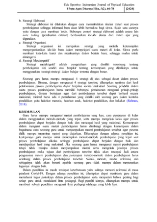 Edu Sportivo: Indonesian Journal of Physical Education
b. Strategi Elaborasi
Strategi elaborasi ini dilakukan dengan cara menambahkan rincian materi saat proses
pembelajaran sehingga informasi baru akan lebih bermakna bagi siswa. Salah satu caranya
yaitu dengan cara membuat kode. Beberapa contoh strategi elaborasi adalah antara lain
note taking (pembuatan catatan) berdasarkan ide-ide utama dari materi ajar yang
digunakan.
c. Strategi Organisasi
Strategi organisasi ini merupakan strategi yang melatih keterampilan
mengorganisasikan ide-ide baru dalam mempelajari suatu materi di kelas. Siswa perlu
membuat kata-kata kunci dan membuatnya dalam bentuk baru, sehingga mudan untuk
dimengerti.
d. Strategi Metakognitif
Strategi metakognitif adalah pengetahuan yang dimiliki seseorang tentang
pembelajaran diri sendiri atau berpikir tentang kemampuan yang dimilikinya untuk
menggunakan strategi-strategi dalam belajar tertentu dengan benar.
Seorang guru harus mampu menguasai 4 strategi di atas sebagai dasar dalam proses
pembelajaran. Dimana, dengan menguasai 4 strategi tersebut, diharapkan nantinya dari hasil
pelaksanaan proses pembelajaran dapat berjalan secara maksimal. Seorang pendidik dalam
suatu proses pembelajaran harus memiliki beberapa pemahaman mengenai prinsip-prinsip
pembelajaran, dimana bertujuan agar dari pembelajaran tersebut dapat berhasil secara
maksimal, minimal harus ada 4 pemahaman yang dimiliki oleh seorang guru dalam konteks
pendidikan yaitu hakekat manusia, hakekat anak, hakekat pendidikan, dan hakekat (Rahman,
2018).
KESIMPULAN
Guru harus mampu menguasai materi pembelajaran yang luas, cara penerapan di kelas
dalam menggunakan metode-metode yang tepat, serta mampu mengelola kelas agar proses
pembelajaran dapat berjalan dengan baik dan mencapai hasil yang maksimal. Kemampuan
dalam menguasi suatu materi pembelajaran harus diimbangi dengan kemampuan dalam
bagaimana cara seorang guru untuk menyampaikan materi pembelajaran tersebut agar peserta
didik mampu menerima materi yang diajarkan. Diharapkan dengan adanya penelitian ini,
kedepannya guru mampu untuk menerapkan metode-metode pembelajaran yang tepat saat
proses pembelajaran dikelas sehingga pembelajaran dapat berjalan dengan baik dan
mendapatkan hasil yang maksimal. Jika seorang guru hanya menguasai materi pembelajaran
tetapi tidak mampu dalam menyampaikan materi serta mengelola jalannya proses
pembelajaran maka tujuan dari pembelajaran tersebut tidak akan tercapai. Jadi antara
penguasaan materi pembelajaran dan penerapan metode-metode dalam pembelajaran harus
seimbang dalam proses pembelajaran tersebut. Semua metode, media, referensi, dan
sebagainya tidak akan berarti apabila seorang guru tidak mampu dalam memerankan
tugasnya dengan baik.
Dalam penelitian ini masih terdapat keterbatasan yaitu sulitnya mencari referensi di masa
pandemi Covid-19. Dengan adanya penelitian ini, diharapkan dapat membantu guru dalam
memahami tugas pokoknya dalam proses pembelajaran serta menyadari bahwa penting bagi
setiap guru untuk mendalami ilmu pedagogi. Bagi peneliti lainnya, diharapkan mampu untuk
membuat sebuah penelitian mengenai ilmu pedagogi olahraga yang lebih luas.
I Putu Agus Dharma Hita, 1(2), 66-78 [2020]
 