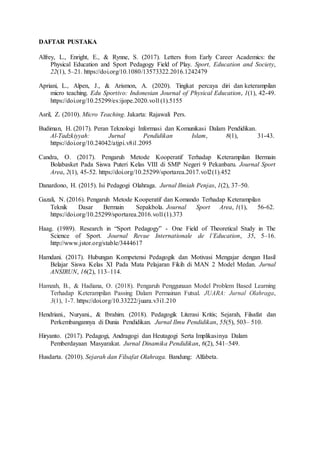 DAFTAR PUSTAKA
Alfrey, L., Enright, E., & Rynne, S. (2017). Letters from Early Career Academics: the
Physical Education and Sport Pedagogy Field of Play. Sport, Education and Society,
22(1), 5–21. https://doi.org/10.1080/13573322.2016.1242479
Apriani, L., Alpen, J., & Arismon, A. (2020). Tingkat percaya diri dan keterampilan
micro teaching. Edu Sportivo: Indonesian Journal of Physical Education, 1(1), 42-49.
https://doi.org/10.25299/es:ijope.2020.vol1(1).5155
Asril, Z. (2010). Micro Teaching. Jakarta: Rajawali Pers.
Budiman, H. (2017). Peran Teknologi Informasi dan Komunikasi Dalam Pendidikan.
Al-Tadzkiyyah: Jurnal Pendidikan Islam, 8(1), 31-43.
https://doi.org/10.24042/atjpi.v8i1.2095
Candra, O. (2017). Pengaruh Metode Kooperatif Terhadap Keterampilan Bermain
Bolabasket Pada Siswa Puteri Kelas VIII di SMP Negeri 9 Pekanbaru. Journal Sport
Area, 2(1), 45-52. https://doi.org/10.25299/sportarea.2017.vol2(1).452
Danardono, H. (2015). Isi Pedagogi Olahraga. Jurnal Ilmiah Penjas, 1(2), 37–50.
Gazali, N. (2016). Pengaruh Metode Kooperatif dan Komando Terhadap Keterampilan
Teknik Dasar Bermain Sepakbola. Journal Sport Area, 1(1), 56-62.
https://doi.org/10.25299/sportarea.2016.vol1(1).373
Haag. (1989). Research in “Sport Pedagogy” - One Field of Theoretical Study in The
Science of Sport. Journal Revue Internationale de l’Education, 35, 5–16.
http://www.jstor.org/stable/3444617
Hamdani. (2017). Hubungan Kompetensi Pedagogik dan Motivasi Mengajar dengan Hasil
Belajar Siswa Kelas XI Pada Mata Pelajaran Fikih di MAN 2 Model Medan. Jurnal
ANSIRUN, 16(2), 113–114.
Hamzah, B., & Hadiana, O. (2018). Pengaruh Penggunaan Model Problem Based Learning
Terhadap Keterampilan Passing Dalam Permainan Futsal. JUARA: Jurnal Olahraga,
3(1), 1-7. https://doi.org/10.33222/juara.v3i1.210
Hendriani., Nuryani., & Ibrahim. (2018). Pedagogik Literasi Kritis; Sejarah, Filsafat dan
Perkembangannya di Dunia Pendidikan. Jurnal Ilmu Pendidikan, 55(5), 503– 510.
Hiryanto. (2017). Pedagogi, Andragogi dan Heutagogi Serta Implikasinya Dalam
Pemberdayaan Masyarakat. Jurnal Dinamika Pendidikan, 6(2), 541–549.
Husdarta. (2010). Sejarah dan Filsafat Olahraga. Bandung: Alfabeta.
 