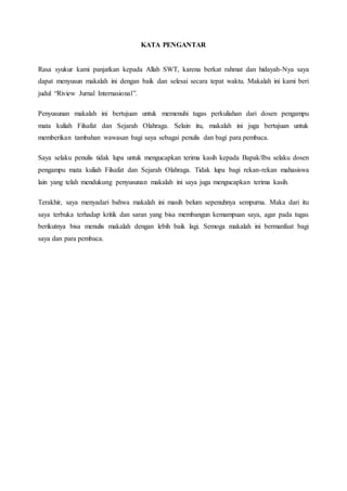 KATA PENGANTAR
Rasa syukur kami panjatkan kepada Allah SWT, karena berkat rahmat dan hidayah-Nya saya
dapat menyusun makalah ini dengan baik dan selesai secara tepat waktu. Makalah ini kami beri
judul “Riview Jurnal Internasional”.
Penyusunan makalah ini bertujuan untuk memenuhi tugas perkuliahan dari dosen pengampu
mata kuliah Filsafat dan Sejarah Olahraga. Selain itu, makalah ini juga bertujuan untuk
memberikan tambahan wawasan bagi saya sebagai penulis dan bagi para pembaca.
Saya selaku penulis tidak lupa untuk mengucapkan terima kasih kepada Bapak/Ibu selaku dosen
pengampu mata kuliah Filsafat dan Sejarah Olahraga. Tidak lupa bagi rekan-rekan mahasiswa
lain yang telah mendukung penyusunan makalah ini saya juga mengucapkan terima kasih.
Terakhir, saya menyadari bahwa makalah ini masih belum sepenuhnya sempurna. Maka dari itu
saya terbuka terhadap kritik dan saran yang bisa membangun kemampuan saya, agar pada tugas
berikutnya bisa menulis makalah dengan lebih baik lagi. Semoga makalah ini bermanfaat bagi
saya dan para pembaca.
 