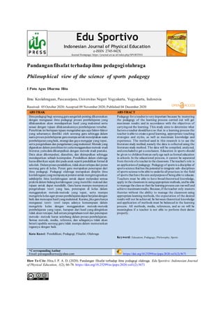 Pandanganfilsafat terhadap ilmu pedagogiolahraga
Philosophical view of the science of sports pedagogy
I Putu Agus Dharma Hita
Ilmu Keolahragaan, Pascasarjana, Universitas Negeri Yogyakarta, Yogyakarta, Indonesia
Received: 05 October 2020; Accepted 09 November 2020; Published 04 December 2020
ABSTRAK ABSTRACT
Ilmupedagogi bagi seoranggurusangatlah penting dikarenakan
dengan menguasai ilmu pedagogi proses pembelajaran yang
dilaksanakan akan mendapatkan hasil yang maksimal serta
sesuai dengan tujuan dilaksanakannya pembelajaran tersebut.
Penelitian ini bertujuan tujuan mengetahui apa saja faktor-faktor
yang seharusnya dimiliki oleh seorang guru sehingga dalam
suatuproses pembelajaran gurumampuuntukmenciptakan suatu
pembelajaranyangbaik, strategi dan gaya mengajar yang tepat,
serta pengetahuan dan pengalamanyangmaksimal.Metode yang
digunakan dalam penelitianini yaitumenggunakan metode studi
literatur,yaitudata dikumpulkan dengan metode studi pustaka.
Data akan dikompulasi, dianalisis, dan disimpulkan sehingga
mendapatkan sebuah kesimpulan. Pendidikan dalam olahraga
harus diberikan sejak dini pada anak seperti pendidikan formal di
sekolah. Dalamproses pendidikan, tidakakanterlepas dari peran
seorang guru di kelas. Peran guru merupakan penerapan dari
ilmu pedagogi. Pedagogi olahraga merupakan disiplin ilmu
keolahragaanyangmempunyai potensi untuk mengintegrasikan
subdisiplin ilmu keolahragaan untuk dapat melandasi semua
praktikdalam bidangkeolahragaan yang memiliki maksud dan
tujuan untuk dapat mendidik. Guru harus mampu mempunyai
pengetahuan teori yang luas, penerapan di kelas dalam
menggunakan metode-metode yang tepat, serta mampu
mengelola kelas agar proses pembelajarandapat berjalandengan
baik dan mencapai hasil yangmaksimal. Karena,jika guruhanya
menguasai teori- teori tanpa adanya kemampuan dalam
mengelola kelas dengan menggunakan metode-metode
pembelajaran yang tepat, harapan dari hasil yang diinginkan
tidak akan tercapai.Jadi antara pengetahuanteori dan penerapan
metode- metode harus seimbang dalam proses pembelajaran.
Semua metode, media, referensi, dan sebagainya tidak akan
berarti apabila seorang guru tidak mampu dalam memerankan
tugasnya dengan baik.
Kata Kunci: Pendidikan; Pedagogi; Filsafat; Olahraga
Pedagogy for a teacheris veryimportant because by mastering
the pedagogy of the learning process carried out will get
maximum results and in accordance with the objectives of
carryingout the learning. This study aims to determine what
factors a teacher shouldhave so that in a learning process the
teacher is able to create a good learning, appropriate teaching
strategies and styles, as well as maximum knowledge and
experience. The method used in this research is to use the
literature study method, namely the data is collected using the
literature study method. The data will be compiled, analyzed,
andconcludedto get a conclusion. Education in sports should
be given to childrenfroman earlyage such as formal education
in schools. In the educational process, it cannot be separated
from therole ofa teacherin the classroom.The teacher's role is
an applicationof pedagogy. Pedagogyof sports is a discipline of
sports science that has the potential to integrate sub- disciplines
of sports science tobe able to underlie all practices in the field
of sports that have theaim andpurposeof beingable to educate.
Teachers must be able to have broad theoretical knowledge,
apply in the classroomin usingappropriate methods, andbe able
to manage the class so that the learningprocess can runwell and
achieve maximumresults. Because,if theteacher only masters
theories without the ability to manage the classroom using
appropriate learning methods, the expectation of the desired
results will not be achieved. So between theoretical knowledge
and application of methods must be balanced in the learning
process. All methods, media, references, and so on will be
meaningless if a teacher is not able to perform their duties
properly.
Keyword: Education; Pedagogy; Philosophy; Sports
*CorrespondingAuthor
Email: putuagusdharma@yahoo.com https://doi.org/10.25299/es:ijope.2020.vol1(2).5671
How To Cite:Hita, I. P. A. D. (2020). Pandangan filsafat terhadap ilmu pedagogi olahraga. Edu Sportivo: Indonesian Journal
of Physical Education, 1(2), 66-78. https://doi.org/10.25299/es:ijope.2020.vol1(2).5671
Edu Sportivo
Indonesian Journal of Physical Education
e-ISSN 2745-942X
Journal Homepage: https://journal.uir.ac.id/index.php/SPORTIVO
 