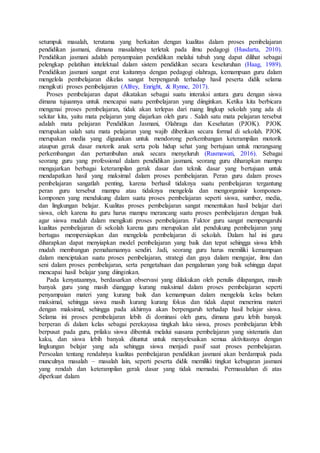setumpuk masalah, terutama yang berkaitan dengan kualitas dalam proses pembelajaran
pendidikan jasmani, dimana masalahnya terletak pada ilmu pedagogi (Husdarta, 2010).
Pendidikan jasmani adalah penyampaian pendidikan melalui tubuh yang dapat dilihat sebagai
pelengkap pelatihan intelektual dalam sistem pendidikan secara keseluruhan (Haag, 1989).
Pendidikan jasmani sangat erat kaitannya dengan pedagogi olahraga, kemampuan guru dalam
mengelola pembelajaran dikelas sangat berpengaruh terhadap hasil peserta didik selama
mengikuti proses pembelajaran (Alfrey, Enright, & Rynne, 2017).
Proses pembelajaran dapat dikatakan sebagai suatu interaksi antara guru dengan siswa
dimana tujuannya untuk mencapai suatu pembelajaran yang diinginkan. Ketika kita berbicara
mengenai proses pembelajaran, tidak akan terlepas dari ruang lingkup sekolah yang ada di
sekitar kita, yaitu mata pelajaran yang diajarkan oleh guru . Salah satu mata pelajaran tersebut
adalah mata pelajaran Pendidikan Jasmani, Olahraga dan Kesehatan (PJOK). PJOK
merupakan salah satu mata pelajaran yang wajib diberikan secara formal di sekolah. PJOK
merupakan media yang digunakan untuk mendorong perkembangan keterampilan motorik
ataupun gerak dasar motorik anak serta pola hidup sehat yang bertujuan untuk merangsang
perkembangan dan pertumbuhan anak secara menyeluruh (Rusmawati, 2016). Sebagai
seorang guru yang professional dalam pendidikan jasmani, seorang guru diharapkan mampu
mengajarkan berbagai keterampilan gerak dasar dan teknik dasar yang bertujuan untuk
mendapatkan hasil yang maksimal dalam proses pembelajaran. Peran guru dalam proses
pembelajaran sangatlah penting, karena berhasil tidaknya suatu pembelajaran tergantung
peran guru tersebut mampu atau tidaknya mengelola dan mengorganisir komponen-
komponen yang mendukung dalam suatu proses pembelajaran seperti siswa, sumber, media,
dan lingkungan belajar. Kualitas proses pembelajaran sangat menentukan hasil belajar dari
siswa, oleh karena itu guru harus mampu merancang suatu proses pembelajaran dengan baik
agar siswa mudah dalam mengikuti proses pembelajaran. Faktor guru sangat mempengaruhi
kualitas pembelajaran di sekolah karena guru merupakan alat pendukung pembelajaran yang
bertugas mempersiapkan dan mengelola pembelajaran di sekolah. Dalam hal ini guru
diharapkan dapat menyiapkan model pembelajaran yang baik dan tepat sehingga siswa lebih
mudah membangun pemahamannya sendiri. Jadi, seorang guru harus memiliki kemampuan
dalam menciptakan suatu proses pembelajaran, strategi dan gaya dalam mengajar, ilmu dan
seni dalam proses pembelajaran, serta pengetahuan dan pengalaman yang baik sehingga dapat
mencapai hasil belajar yang diinginkan.
Pada kenyataannya, berdasarkan observasi yang dilakukan oleh penulis dilapangan, masih
banyak guru yang masih dianggap kurang maksimal dalam proses pembelajaran seperti
penyampaian materi yang kurang baik dan kemampuan dalam mengelola kelas belum
maksimal, sehingga siswa masih kurang kurang fokus dan tidak dapat menerima materi
dengan maksimal, sehingga pada akhirnya akan berpengaruh terhadap hasil belajar siswa.
Selama ini proses pembelajaran lebih di dominasi oleh guru, dimana guru lebih banyak
berperan di dalam kelas sebagai perekayasa tingkah laku siswa, proses pembelajaran lebih
berpusat pada guru, prilaku siswa dibentuk melalui suasana pembelajaran yang sistematis dan
kaku, dan siswa lebih banyak dituntut untuk menyelesaikan semua aktivitasnya dengan
lingkungan belajar yang ada sehingga siswa menjadi pasif saat proses pembelajaran.
Persoalan tentang rendahnya kualitas pembelajaran pendidikan jasmani akan berdampak pada
munculnya masalah – masalah lain, seperti peserta didik memiliki tingkat kebugaran jasmani
yang rendah dan keterampilan gerak dasar yang tidak memadai. Permasalahan di atas
diperkuat dalam
 