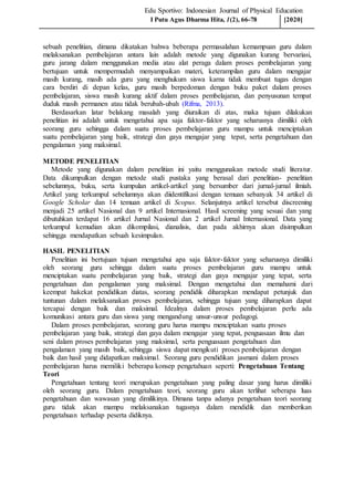 Edu Sportivo: Indonesian Journal of Physical Education
sebuah penelitian, dimana dikatakan bahwa beberapa permasalahan kemampuan guru dalam
melaksanakan pembelajaran antara lain adalah metode yang digunakan kurang bervariasi,
guru jarang dalam menggunakan media atau alat peraga dalam proses pembelajaran yang
bertujuan untuk mempermudah menyampaikan materi, keterampilan guru dalam mengajar
masih kurang, masih ada guru yang menghukum siswa karna tidak membuat tugas dengan
cara berdiri di depan kelas, guru masih berpedoman dengan buku paket dalam proses
pembelajaran, siswa masih kurang aktif dalam proses pembelajaran, dan penyusunan tempat
duduk masih permanen atau tidak berubah-ubah (Rifma, 2013).
Berdasarkan latar belakang masalah yang diuraikan di atas, maka tujuan dilakukan
penelitian ini adalah untuk mengetahui apa saja faktor-faktor yang seharusnya dimiliki oleh
seorang guru sehingga dalam suatu proses pembelajaran guru mampu untuk menciptakan
suatu pembelajaran yang baik, strategi dan gaya mengajar yang tepat, serta pengetahuan dan
pengalaman yang maksimal.
METODE PENELITIAN
Metode yang digunakan dalam penelitian ini yaitu menggunakan metode studi literatur.
Data dikumpulkan dengan metode studi pustaka yang berasal dari penelitian- penelitian
sebelumnya, buku, serta kumpulan artikel-artikel yang bersumber dari jurnal-jurnal ilmiah.
Artikel yang terkumpul sebelumnya akan diidentifikasi dengan temuan sebanyak 34 artikel di
Google Scholar dan 14 temuan artikel di Scopus. Selanjutnya artikel tersebut discreening
menjadi 25 artikel Nasional dan 9 artikel Internasional. Hasil screening yang sesuai dan yang
dibutuhkan terdapat 16 artikel Jurnal Nasional dan 2 artikel Jurnal Internasional. Data yang
terkumpul kemudian akan dikompilasi, dianalisis, dan pada akhirnya akan disimpulkan
sehingga mendapatkan sebuah kesimpulan.
HASIL PENELITIAN
Penelitian ini bertujuan tujuan mengetahui apa saja faktor-faktor yang seharusnya dimiliki
oleh seorang guru sehingga dalam suatu proses pembelajaran guru mampu untuk
menciptakan suatu pembelajaran yang baik, strategi dan gaya mengajar yang tepat, serta
pengetahuan dan pengalaman yang maksimal. Dengan mengetahui dan memahami dari
keempat hakekat pendidikan diatas, seorang pendidik diharapkan mendapat petunjuk dan
tuntunan dalam melaksanakan proses pembelajaran, sehingga tujuan yang diharapkan dapat
tercapai dengan baik dan maksimal. Idealnya dalam proses pembelajaran perlu ada
komunikasi antara guru dan siswa yang mengandung unsur-unsur pedagogi.
Dalam proses pembelajaran, seorang guru harus mampu menciptakan suatu proses
pembelajaran yang baik, strategi dan gaya dalam mengajar yang tepat, penguasaan ilmu dan
seni dalam proses pembelajaran yang maksimal, serta penguasaan pengetahuan dan
pengalaman yang masih baik, sehingga siswa dapat mengikuti proses pembelajaran dengan
baik dan hasil yang didapatkan maksimal. Seorang guru pendidikan jasmani dalam proses
pembelajaran harus memiliki beberapa konsep pengetahuan seperti: Pengetahuan Tentang
Teori
Pengetahuan tentang teori merupakan pengetahuan yang paling dasar yang harus dimiliki
oleh seorang guru. Dalam pengetahuan teori, seorang guru akan terlihat seberapa luas
pengetahuan dan wawasan yang dimilikinya. Dimana tanpa adanya pengetahuan teori seorang
guru tidak akan mampu melaksanakan tugasnya dalam mendidik dan memberikan
pengetahuan terhadap peserta didiknya.
I Putu Agus Dharma Hita, 1(2), 66-78 [2020]
 