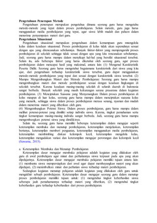 Pengetahuan Penerapan Metode
Pengetahuan penerapan merupakan pengetahua dimana seorang guru harus mengetahu
metode-metode yang tepat dalam proses pembelajaran. Selain metode, guru juga harus
menggunakan media pembelajaran yang tepat, agar siswa lebih mudah dan paham dalam
menerima penyampaian materi dari guru.
Pengetahuan Situasional
Pengetahuan situasional merupakan pengetahuan dalam kemampuan guru mnengelola
kelas dalam keadaan situasional. Proses pembelajaran di kelas tidak akan sepenuhnya sesuai
dengan apa yang direncanakan sebelumnya. Banyak faktor-faktor yang mempengaruhi proses
pembelajaran di sekolah sehingga tidak sesuai dengan apa yang kita rencanakan sebelumnya.
Jadi, seorang guru harus mampu dalam menyikapi hal-hal yang bersifat situasional tersebut.
Selain itu, ada beberapa faktor yang harus diketahui oleh seorang guru, agar proses
pembelajaran dalam mencapai hasil yang maksimal, antara lain: (1) Mengenal Karakteristik
Peserta Didik: Seorang guru harus mengetahui bagaiamana karakteristik dari siswa yang kita
ajar, dari pengetahuan terhadap karakteristik siswa tersebut, guru dapat menggunakan
metode-metode pembelajaran yang tepat dan sesuai dengan karakteristik siswa tersebut. (2)
Mampu Mengembangkan Materi dan Metode Pembelajaran: Seorang guru harus mampu
mengembangkan materi dan metode pembelajaran sesuai dengan keadaan lingkungan di
sekolah tersebut. Karena keadaan masing-masing sekolah di seluruh daerah di Indonesia
sangat berbeda. Banyak sekolah yang masih kekurangan sarana prasarana dalam kegiatan
pembelajaran. (3) Menciptakan Suasana yang Menyenangkan: Dalam proses pembelajaran di
kelas maupun di luar kelas, seorang guru harus mampu dalam menciptakan suasana kelas
yang menarik, sehingga siswa dalam proses pembelajaran merasa senang, nyaman dan mudah
dalam menerima materi yang diberikan oleh guru.
(4) Mengembangkan Potensi Siswa: Dalam proses pembelajaran, guru harus mampu dalam
melihat potensi-potensi yang dimiliki setiap individu siswa. Karena, tingkat pemahaman serta
tingkat kemampuan masing-masing individu sangat berbeda. Jadi, seorang guru harus mampu
mengembangkan potensi siswa yang dimilikinya.
Selain itu, seorang guru harus memiliki beberapa keterampilan dalam mengajar seperti
keterampilan membuka dan menutup pembelajaran, keterampilan menjelaskan, keterampilan
bertanya, keterampilan memberi penguatan, keterampilan menggunakan media pembelajaran,
keterampilan membimbing diskusi kelompok kecil, keterampilan mengelola kelas,
keterampilan mengadakan variasi dan keterampilan mengajar perorangan dan kelompok kecil
(Suwarna, 2015).
a. Keterampilan Membuka dan Menutup Pembelajaran
Keterampilan dasar mengajar membuka pelajaran adalah kegiatan yang dilakukan oleh
guru di awal pembelajara agar minat dan perhatiannya siswa terpusat pada apa yang akan
dipelajarinya. Keterampilan dasar mengajar membuka pelajaran memiliki tujuan antara lain:
(1) membantu siswa mempersiapkan dari awal agar dapat membayangkan materi yang akan
dipelajari, (2) menimbulkan minat dan perhatian siswa terhadap materi pembelajaran.
Sedangkan kegiatan menutup pelajaran adalah kegiatan yang dilakukan oleh guru untuk
mengakhiri sebuah pembelajaran. Keterampilan dasar mengajar seorang guru dalam menutup
proses pembelajaran memiliki tujuan untuk: (1) mengetahui tingkat keberhasilan siswa
seberapa jauh pemahamannya terhadap materi yang diberikan, (2) mengetahui tingkat
keberhasilan guru terhadap keberhasilan dari proses pembelajaran.
 