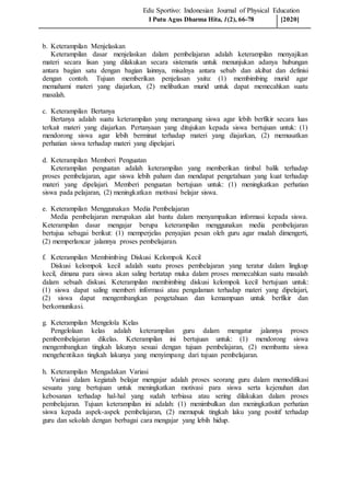 Edu Sportivo: Indonesian Journal of Physical Education
b. Keterampilan Menjelaskan
Keterampilan dasar menjelaskan dalam pembelajaran adalah keterampilan menyajikan
materi secara lisan yang dilakukan secara sistematis untuk menunjukan adanya hubungan
antara bagian satu dengan bagian lainnya, misalnya antara sebab dan akibat dan definisi
dengan contoh. Tujuan memberikan penjelasan yaitu: (1) membimbing murid agar
memahami materi yang diajarkan, (2) melibatkan murid untuk dapat memecahkan suatu
masalah.
c. Keterampilan Bertanya
Bertanya adalah suatu keterampilan yang merangsang siswa agar lebih berfikir secara luas
terkait materi yang diajarkan. Pertanyaan yang ditujukan kepada siswa bertujuan untuk: (1)
mendorong siswa agar lebih berminat terhadap materi yang diajarkan, (2) memusatkan
perhatian siswa terhadap materi yang dipelajari.
d. Keterampilan Memberi Penguatan
Keterampilan penguatan adalah keterampilan yang memberikan timbal balik terhadap
proses pembelajaran, agar siswa lebih paham dan mendapat pengetahuan yang kuat terhadap
materi yang dipelajari. Memberi penguatan bertujuan untuk: (1) meningkatkan perhatian
siswa pada pelajaran, (2) meningkatkan motivasi belajar siswa.
e. Keterampilan Menggunakan Media Pembelajaran
Media pembelajaran merupakan alat bantu dalam menyampaikan informasi kepada siswa.
Keterampilan dasar mengajar berupa keterampilan menggunakan media pembelajaran
bertujua sebagai berikut: (1) memperjelas penyajian pesan oleh guru agar mudah dimengerti,
(2) memperlancar jalannya proses pembelajaran.
f. Keterampilan Membimbing Diskusi Kelompok Kecil
Diskusi kelompok kecil adalah suatu proses pembelajaran yang teratur dalam lingkup
kecil, dimana para siswa akan saling bertatap muka dalam proses memecahkan suatu masalah
dalam sebuah diskusi. Keterampilan membimbing diskusi kelompok kecil bertujuan untuk:
(1) siswa dapat saling memberi informasi atau pengalaman terhadap materi yang dipelajari,
(2) siswa dapat mengembangkan pengetahuan dan kemampuan untuk berfikir dan
berkomunikasi.
g. Keterampilan Mengelola Kelas
Pengelolaan kelas adalah keterampilan guru dalam mengatur jalannya proses
pembembelajaran dikelas. Keterampilan ini bertujuan untuk: (1) mendorong siswa
mengembangkan tingkah lakunya sesuai dengan tujuan pembelajaran, (2) membantu siswa
mengehentikan tingkah lakunya yang menyimpang dari tujuan pembelajaran.
h. Keterampilan Mengadakan Variasi
Variasi dalam kegiatah belajar mengajar adalah proses seorang guru dalam memodifikasi
sesuatu yang bertujuan untuk meningkatkan motivasi para siswa serta kejenuhan dan
kebosanan terhadap hal-hal yang sudah terbiasa atau sering dilakukan dalam proses
pembelajaran. Tujuan keterampilan ini adalah: (1) menimbulkan dan meningkatkan perhatian
siswa kepada aspek-aspek pembelajaran, (2) memupuk tingkah laku yang positif terhadap
guru dan sekolah dengan berbagai cara mengajar yang lebih hidup.
I Putu Agus Dharma Hita, 1(2), 66-78 [2020]
 