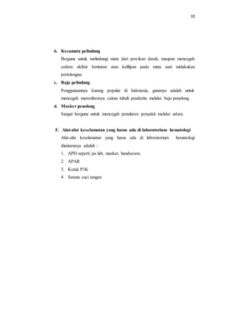 10
b. Kecamata pelindung
Berguna untuk melindungi mata dari percikan darah, maupun mencegah
cedera akibat benturan atau kelilipan pada mata saat melakukan
pertolongan.
c. Baju pelindung
Penggunaannya kurang popular di Indonesia, gunanya adalah untuk
mencegah merembesnya cairan tubuh penderita melalui baju penolong.
d. Masker penolong
Sangat berguna untuk mencegah penularan penyakit melalui udara.
F. Alat-alat keselamatan yang harus ada di laboratorium hematologi
Alat-alat keselamatan yang harus ada di laboratorium hematologi
diantaranya adalah :
1. APD seperti jas lab, masker, handscoon.
2. APAR
3. Kotak P3K
4. Sarana cuci tangan
 