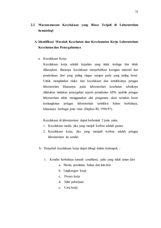 11
2.2 Macam-macam Kecelakaan yang Biasa Terjadi di Laboratorium
hematologi
A. Identifikasi Masalah Kesehatan dan Keselamatan Kerja Laboratorium
Kesehatan dan Pencegahannya
a. Kecelakaan Kerja
Kecelakaan kerja adalah kejadian yang tidak terduga dan tidak
diharapkan. Biasanya kecelakaan menyebabkan kerugian material dan
penderitaan dari yang paling ringan sampai pada yang paling berat.
Untuk menghindari risiko dari kecelakaan dan terinfeksinya petugas
laboratorium khususnya pada laboratorium kesehatan sebaiknya
dilakukan tindakan pencegahan seperti pemakaian APD, apabila petugas
laboratorium tidak menggunakan alat pengaman, akan semakin besar
kemungkinan petugas laboratorium terinfeksi bahan berbahaya,
khususnya berbagai jenis virus (Depkes RI, 1996/97).
Kecelakaan di laboratorium dapat berbentuk 2 jenis yaitu:
1. Kecelakaan medis, jika yang menjdi korban adalah pasien
2. Kecelakaan kerja, jika yang menjadi korban adalah petugas
laboratorium itu sendiri.
b. Penyebab kecelakaan kerja dapat dibagi dalam kelompok :
1. Kondisi berbahaya (unsafe condition), yaitu yang tidak aman dari:
a. Mesin, peralatan, bahan dan lain-lain
b. Lingkungan kerja
c. Proses kerja
d. Sifat pekerjaan
e. Cara kerja
 