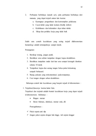12
2. Perbuatan berbahaya (unsafe act), yaitu perbuatan berbahaya dari
manusia, yang dapat terjadi antara lain karena:
a. Kurangnya pengetahuan dan keterampilan pelaksana
b. Cacat tubuh yang tidak kentara (bodily defect)
c. Keletihanan dan kelemahan daya tahan tubuh.
d. Sikap dan perilaku kerja yang tidak baik
Salah satu contoh kecelakaan yang sering terjadi dilaboratorium
hematologi adalah tertumpahnya sampel darah.
Penanganan:
1. Bersikap tenang, jangan panik.
2. Bersihkan area sekitar tumpahan dengan kapas desinfektan.
3. Bersihkan tumpahan mulai dari luar area sampai ketengah diamkan
selama 10 menit.
4. Tempatkan kapas dan sarung tangan bekas pakai kekantong
sampah biohazard.
5. Buang pakaian yang terkontaminasi pada tempatnya.
6. Cuci tangan dengan sabun desinfektan.
Beberapa contoh lain kecelakaan yang banyak terjadi di laboratorium :
1. Terpeleset,biasanya karena lantai licin.
Terpeleset dan terjatuh adalah bentuk kecelakaan kerja yang dapat terjadi
di laboratorium. Akibatnya :
 Ringan: memar
 Berat: fraktura, dislokasi, memar otak, dll.
Pencegahannya :
 Pakai sepatu anti slip
 Jangan pakai sepatu dengan hak tinggi, tali sepatu longgar
 
