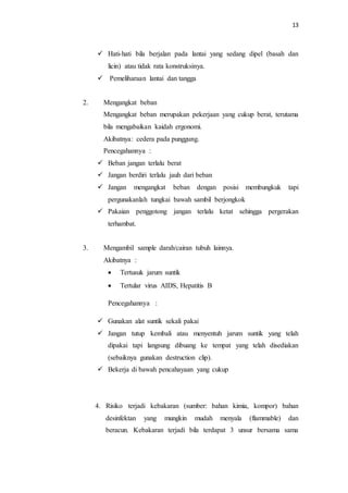13
 Hati-hati bila berjalan pada lantai yang sedang dipel (basah dan
licin) atau tidak rata konstruksinya.
 Pemeliharaan lantai dan tangga
2. Mengangkat beban
Mengangkat beban merupakan pekerjaan yang cukup berat, terutama
bila mengabaikan kaidah ergonomi.
Akibatnya: cedera pada punggung.
Pencegahannya :
 Beban jangan terlalu berat
 Jangan berdiri terlalu jauh dari beban
 Jangan mengangkat beban dengan posisi membungkuk tapi
pergunakanlah tungkai bawah sambil berjongkok
 Pakaian penggotong jangan terlalu ketat sehingga pergerakan
terhambat.
3. Mengambil sample darah/cairan tubuh lainnya.
Akibatnya :
 Tertusuk jarum suntik
 Tertular virus AIDS, Hepatitis B
Pencegahannya :
 Gunakan alat suntik sekali pakai
 Jangan tutup kembali atau menyentuh jarum suntik yang telah
dipakai tapi langsung dibuang ke tempat yang telah disediakan
(sebaiknya gunakan destruction clip).
 Bekerja di bawah pencahayaan yang cukup
4. Risiko terjadi kebakaran (sumber: bahan kimia, kompor) bahan
desinfektan yang mungkin mudah menyala (flammable) dan
beracun. Kebakaran terjadi bila terdapat 3 unsur bersama sama
 