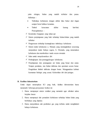 14
yaitu: oksigen, bahan yang mudah terbakar dan panas.
Akibatnya :
 Timbulnya kebakaran dengan akibat luka bakar dari ringan
sampai berat bahkan kematian.
 Timbul keracunan akibat kurang hati-hati.
Pencegahannya :
 Konstruksi bangunan yang tahan api
 Sistem penyimpanan yang baik terhadap bahan-bahan yang mudah
terbakar
 Pengawasan terhadap kemungkinan timbulnya kebakaran
 Sistem tanda kebakaran: a. Manual, yang memungkinkan seseorang
menyatakan tanda bahaya segera, b. Otomatis, yang menemukan
kebakaran dan memberikan tanda secara otomatis
 Jalan untuk menyelamatkan diri
 Perlengkapan dan penanggulangan kebakaran.
 Penyimpanan dan penanganan zat kimia yang benar dan aman.
Tempat peralatan, sisa bahan infeksius dan spesimen secara benar.
Pengelolaan limbah infeksius dengan benar. Menggunakan kabinet
keamanan biologis yang sesuai. Kebersihan diri dari petugas.
B. Fasilitas laboratorium
Untuk dapat menerapkan K3 yang baik, fasilitas laboratorium harus
memenuhi beberapa persyaratan berikut ini:
1. Harus mempunyai sistem ventilasi yang memadai agar sirkulasi udara
berjalan lancar.
2. Harus mempunyai alat pemadam kebakaran terhadap bahan kimia yang
berbahaya yang dipakai.
3. Harus menyediakan alat pembakar gas yang terbuka untuk menghindari
bahaya kebakaran.
 