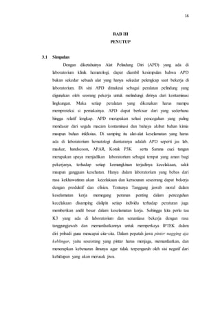 16
BAB III
PENUTUP
3.1 Simpulan
Dengan diketahuinya Alat Pelindung Diri (APD) yang ada di
laboratorium klinik hematologi, dapat diambil kesimpulan bahwa APD
bukan sekedar sebuah alat yang hanya sekedar pelengkap saat bekerja di
laboratorium. Di sini APD dimaknai sebagai peralatan pelindung yang
digunakan oleh seorang pekerja untuk melindungi dirinya dari kontaminasi
lingkungan. Maka setiap peralatan yang dikenakan harus mampu
memproteksi si pemakainya. APD dapat berkisar dari yang sederhana
hingga relatif lengkap. APD merupakan solusi pencegahan yang paling
mendasar dari segala macam kontaminasi dan bahaya akibat bahan kimia
maupun bahan infeksius. Di samping itu alat-alat keselamatan yang harus
ada di laboratorium hematologi diantaranya adalah APD seperti jas lab,
masker, handscoon, APAR, Kotak P3K serta Sarana cuci tangan
merupakan upaya menjadikan laboratorium sebagai tempat yang aman bagi
pekerjanya, terhadap setiap kemungkinan terjadinya kecelakaan, sakit
maupun gangguan kesehatan. Hanya dalam laboratorium yang bebas dari
rasa kekhawatiran akan kecelakaan dan keracunan seseorang dapat bekerja
dengan produktif dan efisien. Tentunya Tanggung jawab moral dalam
keselamatan kerja memegang peranan penting dalam pencegahan
kecelakaan disamping dislipin setiap individu terhadap peraturan juga
memberikan andil besar dalam keselamatan kerja. Sehingga kita perlu tau
K3 yang ada di laboratorium dan senantiasa bekerja dengan rasa
tanggungjawab dan memanfaatkannya untuk memperkaya IPTEK dalam
diri pribadi guna mencapai cita-cita. Dalam pepatah jawa pinter nagging aja
keblinger, yaitu seseorang yang pintar harus menjaga, memanfaatkan, dan
menerapkan kebenaran ilmunya agar tidak terpengaruh oleh sisi negatif dari
kehidupan yang akan merusak jiwa.
 