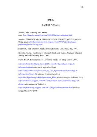 18
BAB IV
DAFTAR PUSTAKA
Anonim. Alat Pelindung Diri. Online
pada http://hiperkes.wordpress.com/2008/04/04/alat pelindung-diri/
Anonim. PERLENGKAPAN PERLINDUNGAN DIRI-EST-SOP-EHS.04-R.00.
Online pada http://harapan-msystem.blogspot.com/2010/01/perlengkapan-
perlindungan-diri-est-sop.html
Stephen K. Hall. Chemical Safety in the Laboratory. CRC Press, Inc., 1994.
Robert J. Alaimo. Handbook of Chemical Health and Safety. American Chemical
Society, Oxford University Press. 2001.
Merck KGaA. Fundamentals of Laboratory Safety. Git feffag GmbH. 2001.
http://analismuslim.blogspot.com/2011/11/sumber-kecelakaan-kerja-di-
laboratorium.html (diakses 16 september 2014)
https://aboutlabkes.wordpress.com/2012/01/29/pemeriksaan-hematologi-di-
laboratorium/#more-84 (diakses 16 september 2014)
http://id.wikipedia.org/wiki/Laboratorium_klinik (diakses tanggal 6 oktober 2014)
http://analissolo.blogspot.com/2013/01/kesehatan-dan-keselamatan-kerja-k3-
di.html (diakses tanggal 6 oktober)
http://ewyhimawary.blogspot.com/2011/04/apd-di-laboratorium.html (diakses
tanggal 6 oktober 2014)
 