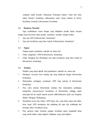 3
walaupun sudah tersedia. Seharusnya Penerapan budaya “aman dan sehat
dalam bekerja” hendaknya dilaksanakan pada semua Institusi di Sektor
Kesehatan termasuk Laboratorium Kesehatan.
1.2 Rumusan Masalah
Agar pembahasan sesuai dengan yang diinginkan penulis dapat tercapai
dengan tepat dan benar maka penulis membatasi masalah sebagai berikut.
1. Apa saja APD di laboratorium hematologi?
2. Apa saja kecelakaan yang biasa terjadi di laboratorium hematologi?
1.3 Tujuan
Adapun tujuan pembuatan makalah ini antara lain.
1. Untuk mengetahui APD di laboratorium hematologi.
2. Untuk Mengkaji dan Memahami asal mula kecelakaan yang biasa terjadi di
laboratorium hematologi.
1.4 Manfaat
Manfaat yang dapat dipetik dari pembahasan makalah ini, antara lain.
1. Mendapat wawasan baru tentang apa yang dimaksud dengan laboratorium
hematologi.
2. Menerapkan pentingnya pemakaian APD bagi pekerja di laboratorium
hematologi.
3. Para calon pekerja laboratorium nantinya bisa menerapkan pentingnya
mengetahui macam-macam kecelakaan di laboratorium sehingga dapat
mencegah hal itu terjadi kepada peserta didik/mahasiswa pada saat Kegiatan
Belajar Mengajar Berlangsung.
4. Memahami secara luas bahwa APD hanya alat, yang bebas pakai atau tidak,
akan tetapi APD merupakan alat pelindung diri agar kita terlindungi dari
berbagai risiko kecelakaan kerja.
5. Para generasi muda terutama petugas kesehatan dapat mengambil sikap
yang positif dalam setiap langkah kehidupan yang akan dijalani.
 