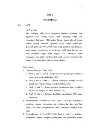 4
BAB II
PEMBAHASAN
2.1 APD
A. Pengertian
Alat Pelindung Diri (APD) merupakan peralatan pelindung yang
digunakan oleh seorang pekerja untuk melindungi dirinya dari
kontaminasi lingkungan. APD dalam bahasa Inggris dikenal dengan
sebutan Personal Protective Equipment (PPE). Dengan melihat kata
"personal" pada kata PPE terebut, maka setiap peralatan yang dikenakan
harus mampu memperoteksi si pemakainya. APD dapat berkisar dari
yang sederhana hingga relatif lengkap. APD merupakan solusi
pencegahan yang paling mendasar dari segala macam kontaminasi dan
bahaya akibat bahan kimia maupun bahan infeksius.
Dasar Hukum :
1. Undang-undang No.1 tahun 1970
a. Pasal 3 ayat (1) butir f : Dengan peraturan perundangan ditetapkan
syarat-syarat untuk memberikan APD.
b. Pasal 9 ayat (1) butir c : Pengurus diwajibkan menunjukkan dan
menjelaskan pada tiap tenaga kerja baru tentang APD.
c. Pasal 12 butir b : Dengan peraturan perundangan diatur kewajiban
dan atau hak tenaga kerja untuk memakai APD.
d. Pasal 14 butir c : Pengurus diwajibkan menyediakan APD secara
cuma-cuma.
2. Permenakertrans No.Per.01/MEN/1981 Pasal 4 ayat (3) menyebutkan
kewajiban pengurus menyediakan alat pelindung diri dan wajib bagi
tenaga kerja untuk menggunakannya untuk pencegahan penyakit akibat
kerja.
3. Permenakertrans No.Per.03/MEN/1982 Pasal 2 butir I menyebutkan
memberikan nasehat mengenai perencanaan dan pembuatan tempat
 