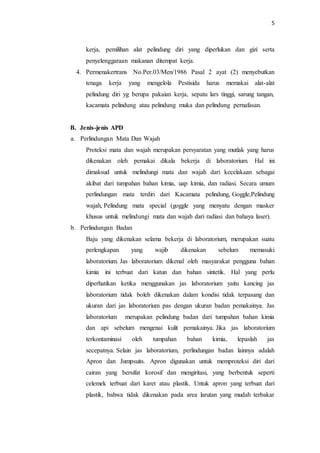 5
kerja, pemilihan alat pelindung diri yang diperlukan dan gizi serta
penyelenggaraan makanan ditempat kerja.
4. Permenakertrans No.Per.03/Men/1986 Pasal 2 ayat (2) menyebutkan
tenaga kerja yang mengelola Pestisida harus memakai alat-alat
pelindung diri yg berupa pakaian kerja, sepatu lars tinggi, sarung tangan,
kacamata pelindung atau pelindung muka dan pelindung pernafasan.
B. Jenis-jenis APD
a. Perlindungan Mata Dan Wajah
Proteksi mata dan wajah merupakan persyaratan yang mutlak yang harus
dikenakan oleh pemakai dikala bekerja di laboratorium. Hal ini
dimaksud untuk melindungi mata dan wajah dari kecelakaan sebagai
akibat dari tumpahan bahan kimia, uap kimia, dan radiasi. Secara umum
perlindungan mata terdiri dari Kacamata pelindung, Goggle,Pelindung
wajah, Pelindung mata special (goggle yang menyatu dengan masker
khusus untuk melindungi mata dan wajah dari radiasi dan bahaya laser).
b. Perlindungan Badan
Baju yang dikenakan selama bekerja di laboratorium, merupakan suatu
perlengkapan yang wajib dikenakan sebelum memasuki
laboratorium. Jas laboratorium dikenal oleh masyarakat pengguna bahan
kimia ini terbuat dari katun dan bahan sintetik. Hal yang perlu
diperhatikan ketika menggunakan jas laboratorium yaitu kancing jas
laboratorium tidak boleh dikenakan dalam kondisi tidak terpasang dan
ukuran dari jas laboratorium pas dengan ukuran badan pemakainya. Jas
laboratorium merupakan pelindung badan dari tumpahan bahan kimia
dan api sebelum mengenai kulit pemakainya. Jika jas laboratorium
terkontaminasi oleh tumpahan bahan kimia, lepaslah jas
secepatnya. Selain jas laboratorium, perlindungan badan lainnya adalah
Apron dan Jumpsuits. Apron digunakan untuk memproteksi diri dari
cairan yang bersifat korosif dan mengiritasi, yang berbentuk seperti
celemek terbuat dari karet atau plastik. Untuk apron yang terbuat dari
plastik, bahwa tidak dikenakan pada area larutan yang mudah terbakar
 